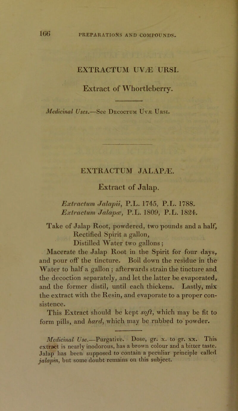 EXTRACTUM UV/E URSI. Extract of Whortleberry. Medicinal Uses.—See Decoctum Uy.-e Ursi. EXTRACTUM JALAPS. Extract of Jalap. Extraction Jalapii, P.L. 1745, P.L. 1788. Extraction Jalapee, P.L. 1809, P.L. 1824. Take of Jalap Root, powdered, two pounds and a half. Rectified Spirit a gallon, Distilled Water two gallons ; Macerate the Jalap Root in the Spirit for four days, and pour off the tincture. Boil down the residue in the Water to half a gallon ; afterwards strain the tincture and the decoction separately, and let the latter be evaporated, and the former distil, until each thickens. Lastly, mix the extract with the Resin, and evaporate to a proper con- sistence. This Extract should he kept soft, which may be fit to form pills, and hard, which may be rubbed to powder. Medicinal Use.—Purgative. Dose, gr. x. to gr. xx. This extract is nearly inodorous, has a brown colour and a bitter taste. Jalap has been supposed to contain a peculiar principle called jalapin, but some doubt remains on this subject.