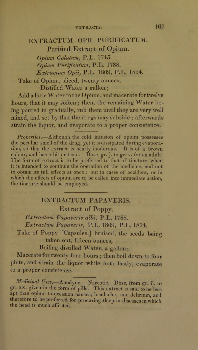 1(>7 EXTRACTUM OPII PURIFICATUM. Purified Extract of Opium. Opium Colatum, P.L. 1745. Opium Purijicatum, P.L. 1788. Extractum Opii, P.L. 1809, P.L. 1824. Take of Opium, sliced, twenty ounces, Distilled Water a gallon ; Add a little Water to the Opium, and macerate for twelve hours, that it may soften; then, the remaining Water be- ing poured in gradually, rub them until they are very well mixed, and set by that the dregs may subside ; afterwards strain the liquor, and evaporate to a proper consistence. Properties.—Although the cold infusion of opium possesses the peculiar smell of the drug, yet it is dissipated during evapora- tion, so that the extract is nearly inodorous. It is of a brown colour, and has a bitter taste. Dose, gr. j. to gr. v. for an adult. The form of extract is to be preferred to that of tincture, when it is intended to continue the operation of the medicine, and not to obtain its full effects at once ; but in cases of accident, or in which the effects of opium are to be called into immediate action, the tincture should be employed. EXTRACTUM PAPAVERIS. Extract of Poppy. Extractum Papaveris albi, P.L. 1788. Extractum Papaveris, P.L. 1809, P.L. 1824. Take of Poppy [Capsules,] bruised, the seeds being taken out, fifteen ounces, Boiling distilled Water, a gallon ; Macerate for twenty-four hours ; then boil down to four pints, and strain the liquor while hot; lastly, evaporate to a proper consistence. Medicinal Uses.—Anodyne. Narcotic. Dose, from gr. ij. to gr. xx. given in the form of pills. This extract is said to be less apt than opium to occasion nausea, headache, and delirium, and therefore to be preferred for procuring sleep in diseases in which the head is much affected.