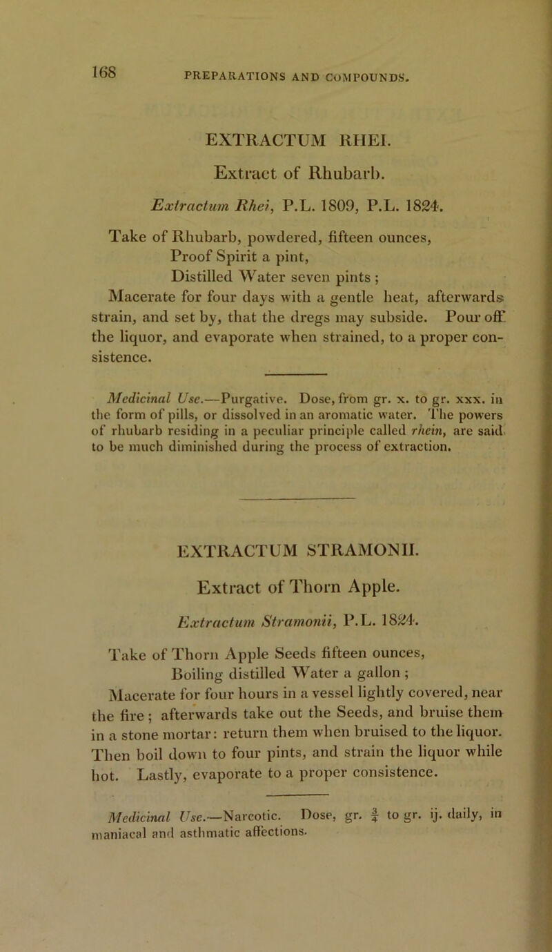 EXTRACTUM RHEI. Extract of Rhubarb. Extraction Rhei, P.L. 1809, P.L. 1824. Take of Rhubarb, powdered, fifteen ounces, Proof Spirit a pint, Distilled Water seven pints ; Macerate for four days with a gentle beat, afterwards strain, and set by, that the dregs may subside. Pour off the liquor, and evaporate when strained, to a proper con- sistence. Medicinal Use.—Purgative. Dose, from gr. x. to gr. xxx. in the form of pills, or dissolved in an aromatic water. The powers of rhubarb residing in a peculiar principle called rhein, are said to be much diminished during the process of extraction. EXTRACTUM STRAMONII. Extract of Thorn Apple. Extractum Stramonii, P.L. 1824. Take of Thorn Apple Seeds fifteen ounces, Boiling distilled Water a gallon ; Macerate for four hours in a vessel lightly covered, near the fire; afterwards take out the Seeds, and bruise them in a stone mortar: return them when bruised to the liquor. Then boil down to four pints, and strain the liquor while hot. Lastly, evaporate to a proper consistence. Medicinal Use.—Narcotic. Dose, gr. £ to gr. ij. daily, in maniacal and asthmatic affections.