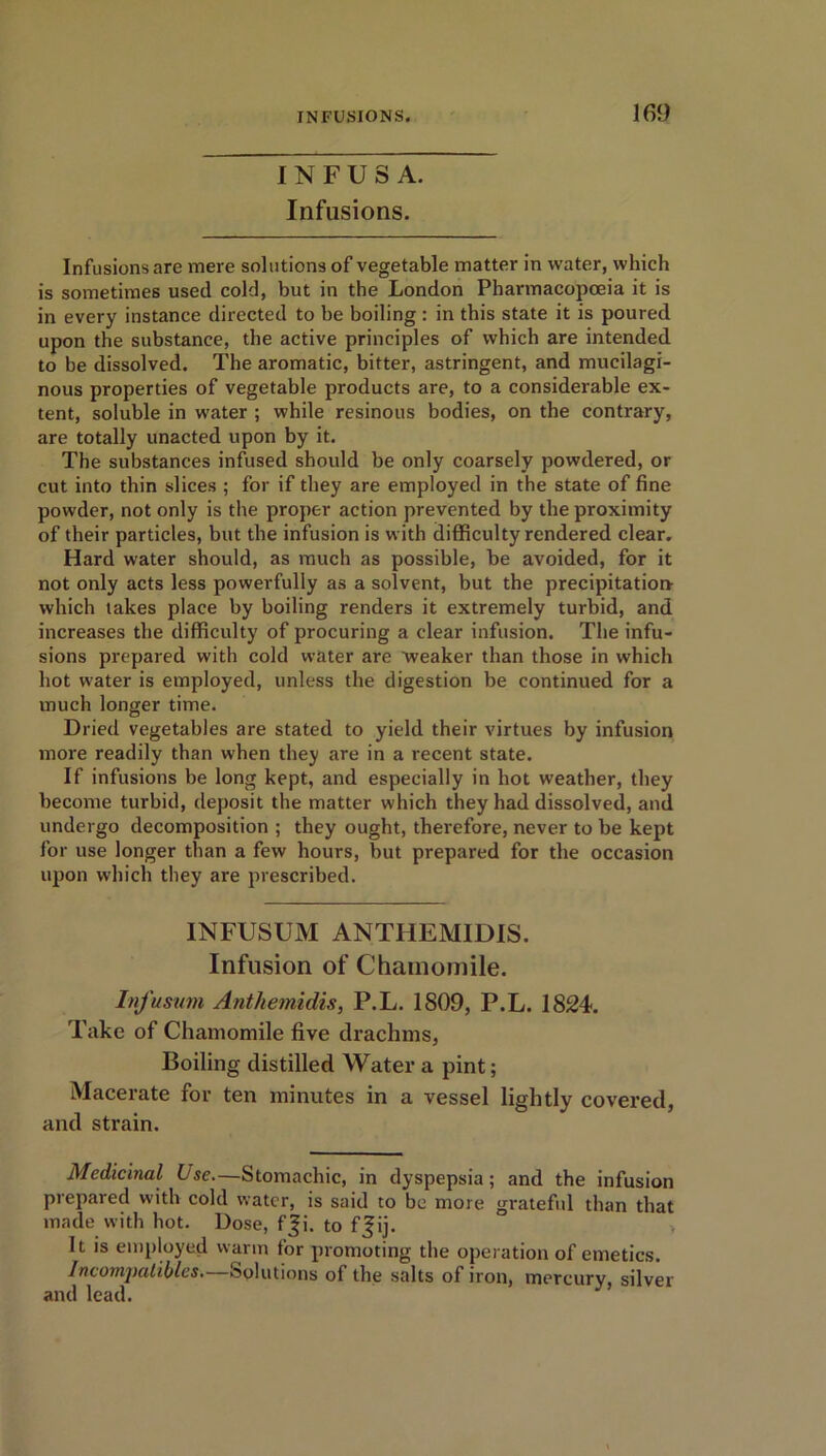 I N F U S A. Infusions. Infusions are mere solutions of vegetable matter in water, which is sometimes used cold, but in the London Pharmacopoeia it is in every instance directed to be boiling : in this state it is poured upon the substance, the active principles of which are intended to be dissolved. The aromatic, bitter, astringent, and mucilagi- nous properties of vegetable products are, to a considerable ex- tent, soluble in water ; while resinous bodies, on the contrary, are totally unacted upon by it. The substances infused should be only coarsely powdered, or cut into thin slices ; for if they are employed in the state of fine powder, not only is the proper action prevented by the proximity of their particles, but the infusion is with difficulty rendered clear. Hard water should, as much as possible, be avoided, for it not only acts less powerfully as a solvent, but the precipitation- which takes place by boiling renders it extremely turbid, and increases the difficulty of procuring a clear infusion. The infu- sions prepared with cold water are weaker than those in which hot water is employed, unless the digestion be continued for a much longer time. Dried vegetables are stated to yield their virtues by infusion more readily than when they are in a recent state. If infusions be long kept, and especially in hot weather, they become turbid, deposit the matter which they had dissolved, and undergo decomposition ; they ought, therefore, never to be kept for use longer than a few hours, but prepared for the occasion upon which they are prescribed. INFUSUM ANTHEMIDIS. Infusion of Chamomile. Infusum Anthemidis, P.L. 1809, P.L. 1824. Take of Chamomile five drachms, Boiling distilled Water a pint; Macerate for ten minutes in a vessel lightly covered, and strain. Medicinal Use.—Stomachic, in dyspepsia; and the infusion prepared with cold water, is said to be more grateful than that made with hot. Dose, f ji. to ff ij. It is employed warm for promoting the operation of emetics. Incomj)alibles.—Solutions of the salts of iron, mercury, silver and lead.