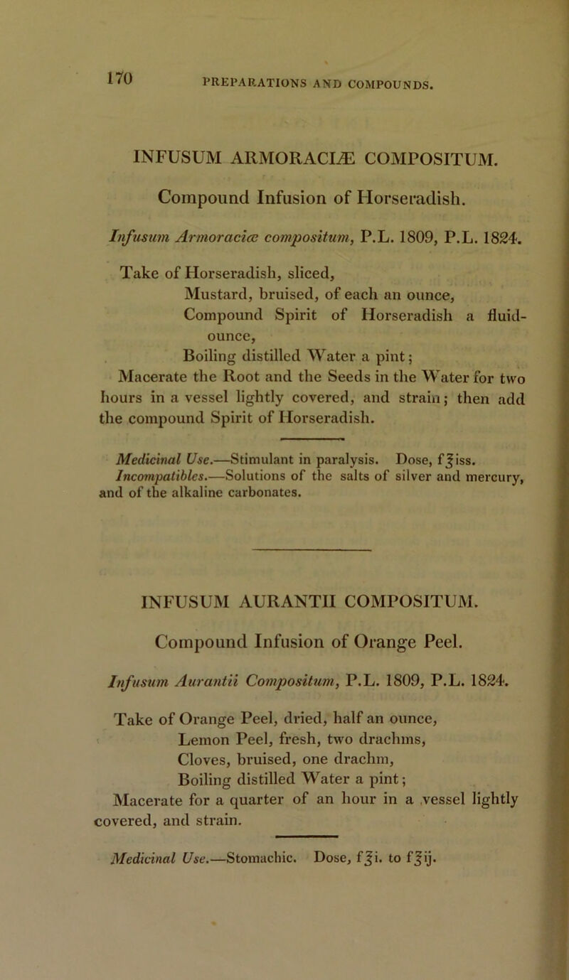 INFUSUM ARMORACL& COMPOSITUM. Compound Infusion of Horseradish. Infusum Armoracicc compositum, P.L. 1809, P.L. 1824. Take of Horseradish, sliced, Mustard, bruised, of each an ounce, Compound Spirit of Horseradish a fluid- ounce, Boiling distilled Water a pint; Macerate the Root and the Seeds in the Water for two hours in a vessel lightly covered, and strain; then add the compound Spirit of Horseradish. Medicinal Use.—Stimulant in paralysis. Dose, f^iss. Incompatibles.—Solutions of the salts of silver and mercury, and of the alkaline carbonates. INFUSUM AURANTII COMPOSITUM. Compound Infusion of Orange Peel. Infusum Aurantii Compositum, P.L. 1809, P.L. 1824. Take of Orange Peel, dried, half an ounce, Lemon Peel, fresh, two drachms, Cloves, bruised, one drachm, Boiling distilled Water a pint; Macerate for a quarter of an hour in a vessel lightly covered, and strain. Medicinal Use.—Stomachic. Dose, fji. to ffij.