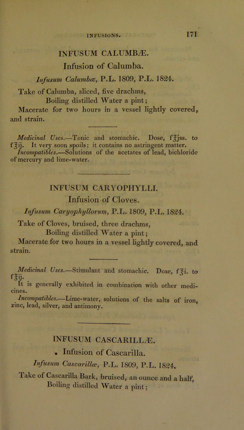 INFUSUM CALUMBiE. Infusion of Calumba. Infusum Calumbce, P.L. 1809, P.L. 1824. Take of Calumba, sliced, five drachms, Boiling distilled Water a pint; Macerate for two hours in a vessel lightly covered, and strain. Medicinal Uses.—Tonic and stomachic. Dose, ffjss. to fjij. It very soon spoils; it contains no astringent matter. Incompalibles.—Solutions of the acetates of lead, bichloride of mercury and lime-water. INFUSUM CARYOPHYLLI. Infusion of Cloves. Infusum Caryophyllorum, P.L. 1809, P.L. 1824. Take of Cloves, bruised, three drachms, Boiling distilled Water a pint; Macerate for two hours in a vessel lightly covered, and strain. Medicinal Uses.—Stimulant and stomachic. Dose, f?i. to fl>j- . It is generally exhibited in combination with other medi- cines. Incompatibles.—Lime-water, solutions of the salts of iron, zinc, lead, silver, and antimony. INFUSUM CASCARILL/E. . Infusion of Cascarilla. Infusum Cascarilla?, P.L. 1809, P.L. 1824. lake of Cascarilla Bark, bruised, an ounce and a half,