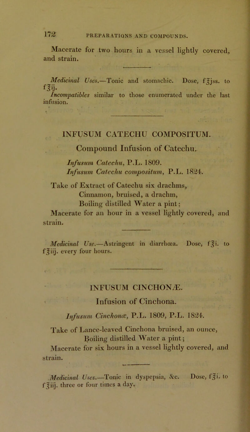 Macerate for two hours in a vessel lightly covered, and strain. Medicinal Uses.—Tonic and stomachic. Dose, f^jss. to fl'j- Incompatibles similar to those enumerated under the last infusion. INFUSUM CATECHU COMPOSITUM. Compound Infusion of Catechu. Infusum Catechu, P.L. 1809. Infusum Catechu composition, P.L. 1824. Take of Extract of Catechu six drachms. Cinnamon, bruised, a drachm, Boiling distilled Water a pint; Macerate for an hour in a vessel lightly covered, and strain. Medicinal Use.—Astringent in diarrhoea. Dose, f^i. to ffiij. every four hours. INFUSUM CINCHONA. Infusion of Cinchona. Infusum Cinchona, P.L. 1809, P.L. 1824. Take of Lance-leaved Cinchona bruised, an ounce, Boiling distilled Water a pint; Macerate for six hours in a vessel lightly covered, and strain. Medicinal Uses.—Tonic in dyspepsia, &c. Dose, f ji. to f Jiij. three or four times a day.