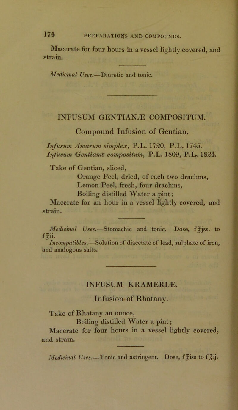 Macerate for four hours in a vessel lightly covered, and strain. Medicinal Uses.—Diuretic and tonic. INFUSUM GENTIANS COMPOSITUM. Compound Infusion of Gentian. Infusum Amarurn simplex, P.L. 1720, P.L. 1745. Infusum Gentiancc compositum, P.L. 1809, P.L. 1824. Take of Gentian, sliced, Orange Peel, dried, of each two drachms, Lemon Peel, fresh, four drachms, Boiling distilled Water a pint; Macerate for an hour in a vessel lightly covered, and strain. Medicinal Uses.—Stomachic and tonic. Dose, ffjss. to fj>i- Incompatibles.—Solution of diacetate of lead, sulphate of iron, and analogous salts. INFUSUM KRAMERLE. Infusion of Rhatany. Take of Rhatany an ounce, Boiling distilled Water a pint; Macerate for four hours in a vessel lightly covered, and strain. Medicinal Uses.—Tonic and astringent. Dose, f^iss to ff ij.