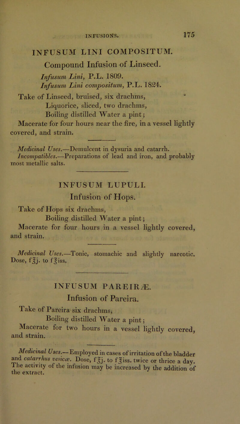 INFUSUM LINI COMPOSITUM. Compound Infusion of Linseed. Infusum Lini, P.L. 1809. Infusum Lini compositum, P.L. 1824. Take of Linseed, bruised, six drachms, * Liquorice, sliced, two drachms, Boiling distilled Water a pint; Macerate for four hours near the fire, in a vessel lightly covered, and strain. Medicinal Uses.—Demulcent in dysuria and catarrh. Incompatibles.—Preparations of lead and iron, and probably most metallic salts. INFUSUM LUPULI. Infusion of Hops. Take of Hops six drachms, Boiling distilled Water a pint; Macerate for four hours in a vessel lightly covered, and strain. Medicinal Uses.—Tonic, stomachic and slightly narcotic. Dose, fjj. to fjiss. INFUSUM PAREIR/E. Infusion of Pareira. Take of Pareira six drachms, Boiling distilled Water a pint; Macerate for two hours in a vessel lightly covered, and strain. Medicinal Uses.— Employed in cases of irritation of the bladder and cata.rrh.us vesicce. Dose, f^j. to ff iss. twice or thrice a day. J he activity of the infusion may be increased by the addition of the extract.