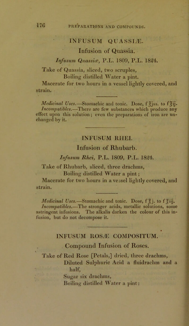 17G INFUSUM QUASSI/E. Infusion of Quassia. Infusum Quassia?, P.L. 1809, P.L. 1824. Take of Quassia, sliced, two scruples, Boiling distilled Water a pint. Macerate for two hours in a vessel lightly covered, and strain. Medicinal Uses.—Stomachic and tonic. Dose, f j;jss. t0 f^ij* Incompatibles.—There are few substances which produce any effect upon this solution; even the preparations of iron are tin- changed by it. INFUSUM RHEI. Infusion of Rhubarb. Infusum R/tei, P.L. 1809, P.L. 1824. Take of Rhubarb, sliced, three drachms, Boiling distilled Water a pint; Macerate for two hours in a vessel lightly covered, and strain. Medicinal Uses.—Stomachic and tonic. Dose, fjjj. to f Jiij. In compatibles.—The stronger acids, metallic solutions, some astringent infusions. The alkalis darken the colour of this in- fusion, but do not decompose it. INFUSUM IlOSJE COMPOSITUM. Compound Infusion of Roses. Take of Red Rose [Petals,] dried, three drachms, Diluted Sulphuric Acid a fluidraclnn and a half, Sugar six drachms,
