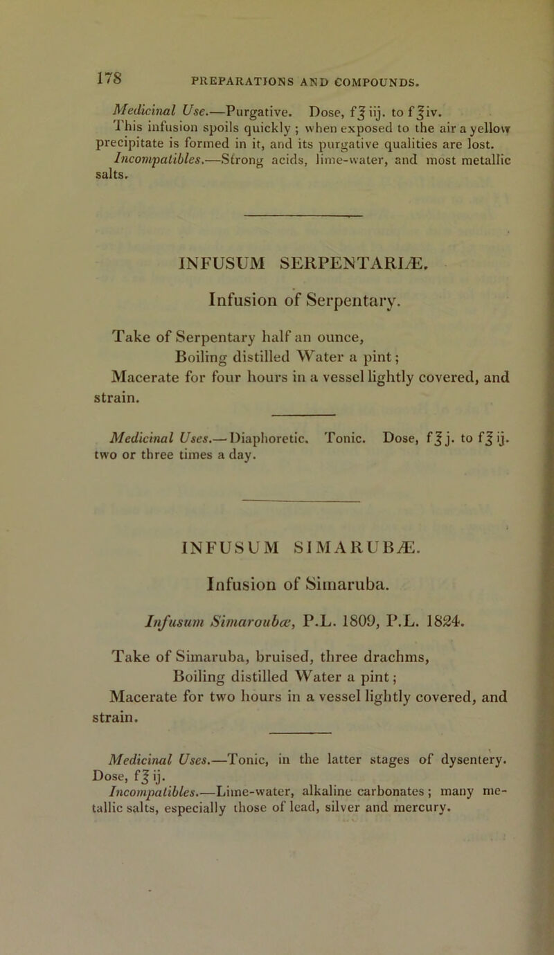 Medicinal Use.—Purgative. Dose, fjiij. tof^iv. I his infusion spoils quickly ; when exposed to the air a yellow precipitate is formed in it, and its purgative qualities are lost. Incompatibles.—Strong acids, lime-water, and most metallic salts. INFUSUM SERPENTARIyE. Infusion of Serpentary. Take of Serpentary half an ounce, Boiling distilled Water a pint; Macerate for four hours in a vessel lightly covered, and strain. Medicinal Uses.—diaphoretic. Tonic. Dose, f J j. to f J ij. two or three times a day. INFUSUM SIMARUBiE. Infusion of Simaruba. Infusum Simaroubce, P.L. 1809, P.L. 1824. Take of Simaruba, bruised, three drachms, Boiling distilled Water a pint; Macerate for two hours in a vessel lightly covered, and strain. Medicinal Uses.—Tonic, in the latter stages of dysentery. Dose, f J ij. Incompatibles.—Lime-water, alkaline carbonates ; many me- tallic salts, especially those of lead, silver and mercury.