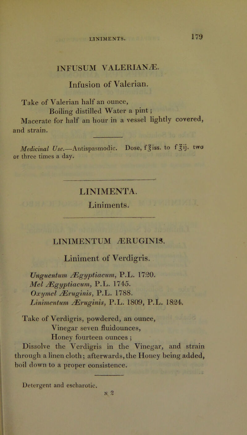 INFUSUM VALERI AN JE. Infusion of Valerian. Take of Valerian half an ounce, Boiling distilled Water a pint; Macerate for half an hour in a vessel lightly covered, and strain. Medicinal Use.—Antispasmodic. Dose, fjiss. to ffij. two or three times a day. LINIMENTA. Liniments. LINIMENTUM jERUGINIS. Liniment of Verdigris. Unguentum JEgyptiacwn, P.L. 1730. Mel JEgyptiacum, P.L. 1745. Oxymel AEruginis, P.L. 1788. Linimentum /Eruginis, P.L. 1809, P.L. 1834. Take of Verdigris, powdered, an ounce, Vinegar seven fluidounces, Honey fourteen ounces ; Dissolve the Verdigris in the Vinegar, and strain through a linen cloth; afterwards,the Honey being added, boil down to a proper consistence. Detergent and escharotic.