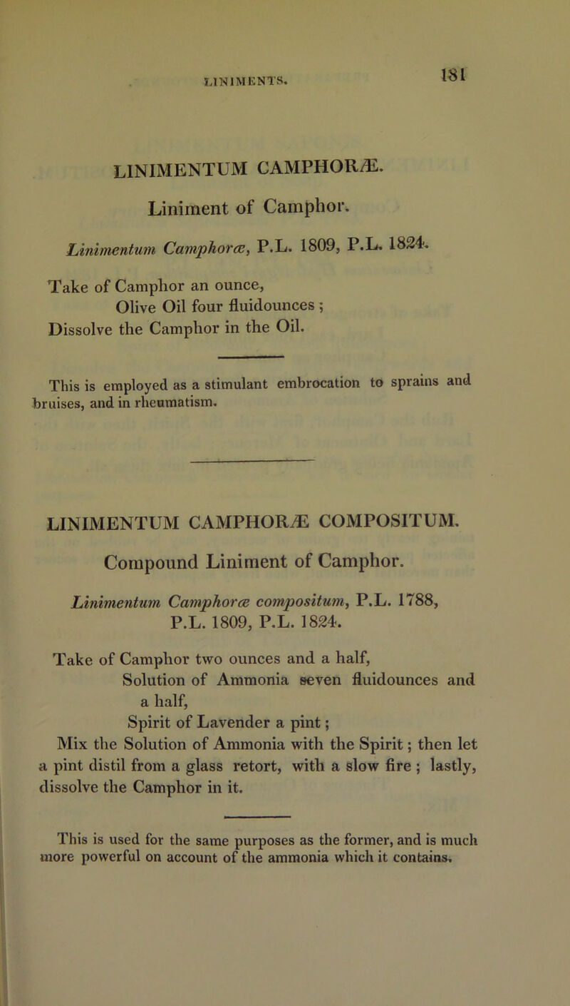 LIN1MENTUM CAMPHOR/E. Liniment of Camphor. Linimentum Camphors, P.L. 1809, P.L. 1824. Take of Camphor an ounce, Olive Oil four fluidounces ; Dissolve the Camphor in the Oil. This is employed as a stimulant embrocation to sprains and bruises, and in rheumatism. LINIMENTUM CAMPHORS COMPOSITUM. Compound Liniment of Camphor. Linimentum Camphorce composition, P.L. 1788, P.L. 1809, P.L. 1824. Take of Camphor two ounces and a half, Solution of Ammonia seven fluidounces and a half, Spirit of Lavender a pint; Mix the Solution of Ammonia with the Spirit; then let a pint distil from a glass retort, with a slow fire ; lastly, dissolve the Camphor in it. This is used for the same purposes as the former, and is much more powerful on account of the ammonia which it contains.