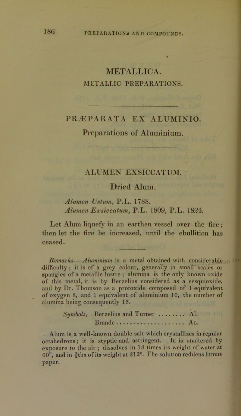 I’R El’All AT JONS AND COMPOUNDS. METALLICA. METALLIC PREPARATIONS. PR.EPARATA EX ALUMINIO. Preparations of Aluminium. ALUMEN EXSICCATUM. Dried Alum. Alumen Ustum, P.L. 1788. Alumen Exsiccatum, P.L. 1809, P.L. 1824. Let Alum liquefy in an earthen vessel over the fii*e ; then let the fire be increased, until the ebullition has ceased. Remarks.—Aluminium is a metal obtained with considerable difficulty ; it is of a grey colour, generally in small scales or spangles of a metallic lustre ; alumina is the only known oxide of this metal, it is by Berzelius considered as a sesquioxide, and by Dr. Thomson as a protoxide composed of 1 equivalent of oxygen 8, and 1 equivalent of aluminium 10, the number of alumina being consequently 18. Symbols,—Berzelius and Turner Al. Brande Al. Alum is a well-known double salt which crystallizes in regular octahedrons; it is styptic and astringent. It is unaltered by exposure to the air ; dissolves in 18 times its weight of water at 60°, and in fths of its weight at 212°. The solution reddens litmus paper.