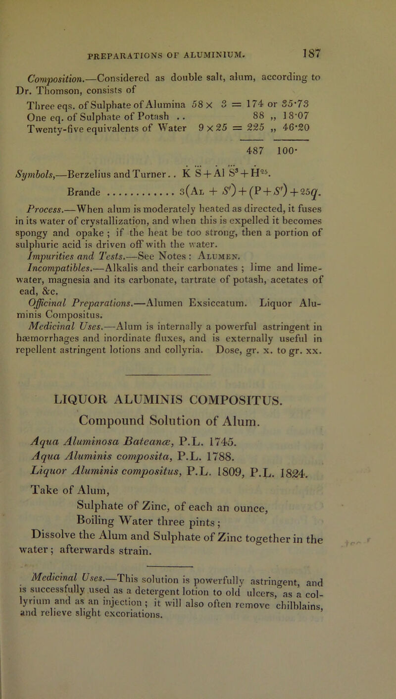 Composition.—Considered as double salt, alum, according to Dr. Thomson, consists of Three eqs. of Sulphate of Alumina 58 X 3 = 174 or S5’73 One eq. of Sulphate of Potash .. 88 „ 18'07 Twenty-five equivalents of Water 9 x 25 = 225 ,, 46'20 487 100- Symbols,—Berzelius and Turner.. K S + Al S* + H25. Brande 3(Al + S1') + (P + *S'0 -f 25(^. Process.—When alum is moderately heated as directed, it fuses in its water of crystallization, and when this is expelled it becomes spongy and opake ; if the heat be too strong, then a portion of sulphuric acid is driven off with the water. Impurities and Tests.—See Notes : Alumen. Incompatibles.—Alkalis and their carbonates ; lime and lime- water, magnesia and its carbonate, tartrate of potash, acetates of ead, &c. Officinal Preparations.—Alumen Exsiccatum. Liquor Alu- minis Compositus. Medicinal Uses.—Alum is internally a powerful astringent in haemorrhages and inordinate fluxes, and is externally useful in repellent astringent lotions and collyria. Dose, gr. x. to gr. xx. LIQUOR ALUMINIS COMPOSITUS. Compound Solution of Alum. Aqua Aluminosa Bateance, P.L. 1745. Aqua Aluminis composita, P.L. 1788. Liquor Aluminis compositus, P.L. 1809, P.L. 1824. Take of Alum, Sulphate of Zinc, of each an ounce, Boiling Water three pints; Dissolve the Alum ancl Sulphate of Zinc together in the water; afterwards strain. Medicinal Uses.—This solution is powerfully astringent and is successfully used as a detergent lotion to old ulcers,“as a eol- lyrium and as an injection ; it will also often remove chilblains and relieve slight excoriations.