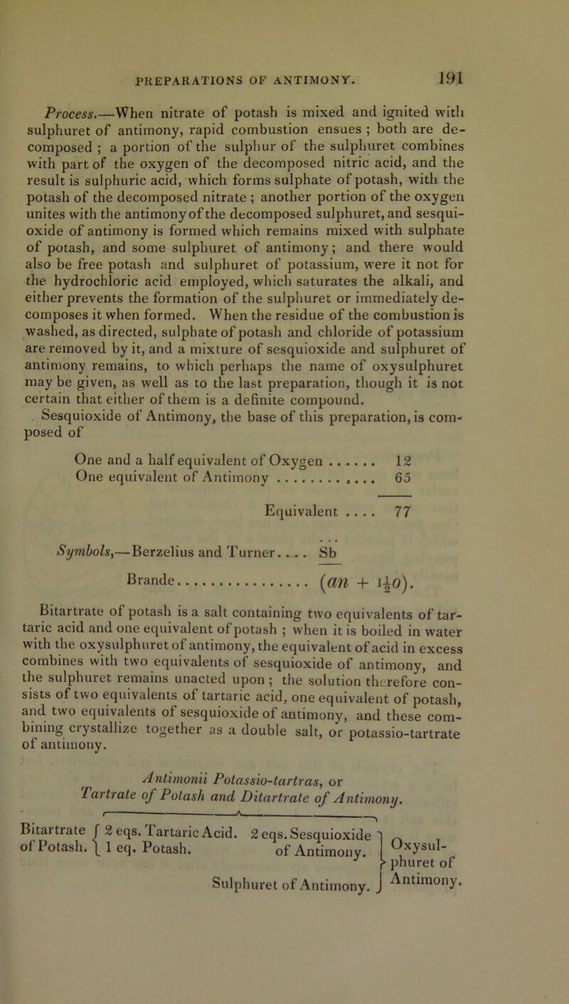 Process.—When nitrate of potash is mixed and ignited with sulphuret of antimony, rapid combustion ensues ; both are de- composed ; a portion of the sulphur of the sulphuret combines with part of the oxygen of the decomposed nitric acid, and the result is sulphuric acid, which forms sulphate of potash, with the potash of the decomposed nitrate ; another portion of the oxygen unites with the antimony of the decomposed sulphuret, and sesqui- oxide of antimony is formed which remains mixed with sulphate of potash, and some sulphuret of antimony; and there would also be free potash and sulphuret of potassium, were it not for the hydrochloric acid employed, which saturates the alkali, and either prevents the formation of the sulphuret or immediately de- composes it when formed. When the residue of the combustion is washed, as directed, sulphate of potash and chloride of potassium are removed by it, and a mixture of sesquioxide and sulphuret of antimony remains, to which perhaps the name of oxysulphuret may be given, as well as to the last preparation, though it is not certain that either of them is a definite compound. Sesquioxide of Antimony, the base of this preparation, is com- posed of One and a half equivalent of Oxygen 12 One equivalent of Antimony 65 Equivalent .... 77 Symbols,—Berzelius and Turner.... Sb Brmide (flft + ]lo). Bitartrate of potash is a salt containing two equivalents of tar- taric acid and one equivalent of potash ; when it is boiled in water with the oxysulphuret of antimony, the equivalent of acid in excess combines with two equivalents of sesquioxide of antimony, and the sulphuret remains unacted upon ; the solution therefore con- sists of two equivalents of tartaric acid, one equivalent of potash, and two equivalents of sesquioxide of antimony, and these com- bining ciystallize together as a double salt, or potassio-tartrate of antimony. Antimonii Polassio-tartras, or Fartrate of Potash and Ditartrate of Antimony. t — A— - 'i Bitartrate f2eqs. I artaric Acid. 2 eqs.Sesquioxide 1 ^ o< Potash. \ 1 eq. Potash. of Antimony. I xysi|l J f phuret of Sulphuret of Antimony, j Antimony.