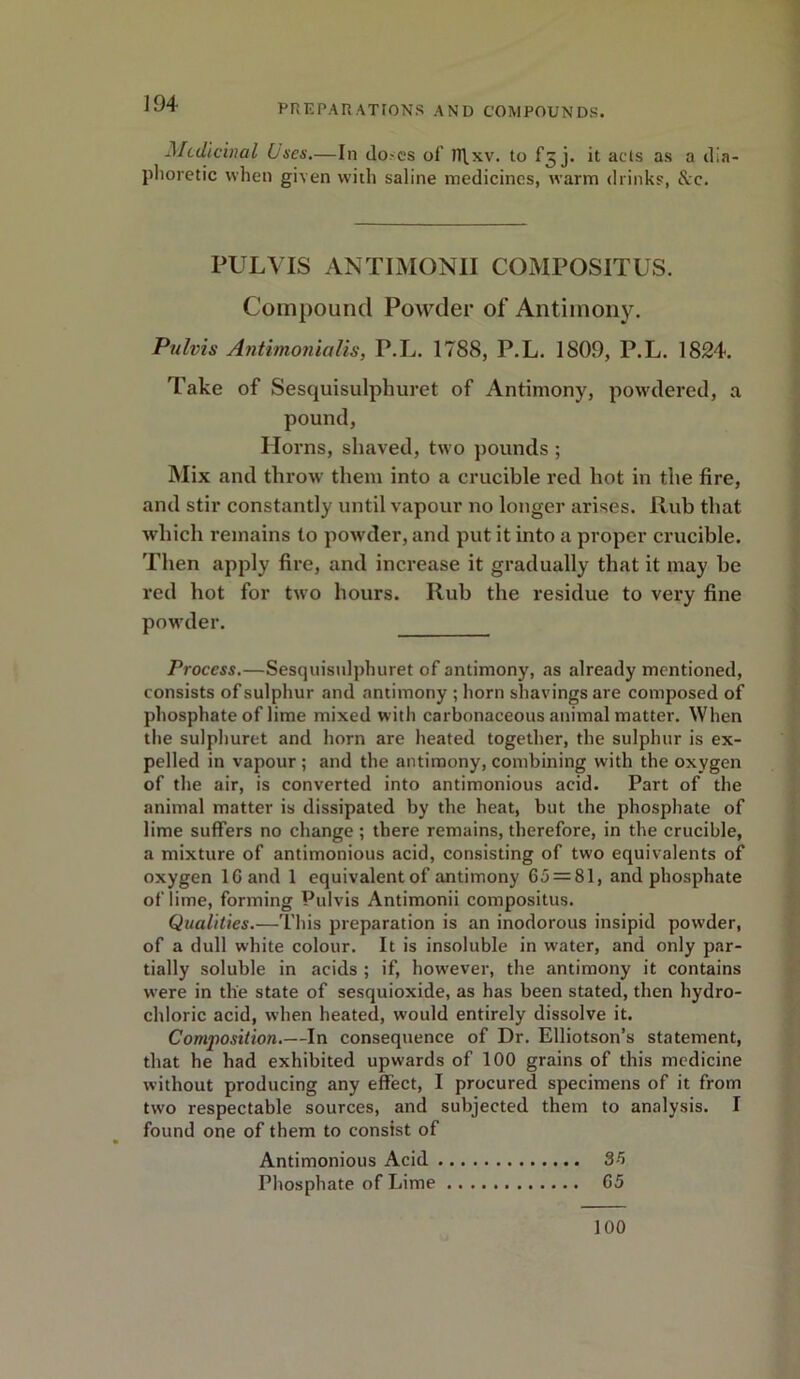 Medicinal Uses.—In doses of n\xv. to fg j. it acts as a dia- phoretic when given with saline medicines, warm drinks, &c. PULVIS ANTIMONII COMPOSITUS. Compound Powder of Antimony. Pulvis Antimonialis, P.L. 1788, P.L. 1809, P.L. 1824. Take of Sesquisulphuret of Antimony, powdered, a pound, Horns, shaved, two pounds ; Mix and throw them into a crucible red hot in the fire, and stir constantly until vapour no longer arises. Rub that, which remains to powder, and put it into a proper crucible. Then apply fire, and increase it gradually that it may be red hot for two hours. Rub the residue to very fine powder. Process.—Sesquisulphuret of antimony, as already mentioned, consists of sulphur and antimony ; horn shavings are composed of phosphate of lime mixed with carbonaceous animal matter. When the sulphuret and horn are heated together, the sulphur is ex- pelled in vapour ; and the antimony, combining with the oxygen of the air, is converted into antimonious acid. Part of the animal matter is dissipated by the heat, but the phosphate of lime suffers no change ; there remains, therefore, in the crucible, a mixture of antimonious acid, consisting of two equivalents of oxygen 16 and 1 equivalentof antimony 65 = 81, and phosphate of lime, forming Pulvis Antimonii compositus. Qualities.—This preparation is an inodorous insipid powder, of a dull white colour. It is insoluble in w'ater, and only par- tially soluble in acids ; if, however, the antimony it contains were in the state of sesquioxide, as has been stated, then hydro- chloric acid, when heated, would entirely dissolve it. Composition.—In consequence of Dr. Elliotson’s statement, that he had exhibited upwards of 100 grains of this medicine without producing any effect, I procured specimens of it from twro respectable sources, and subjected them to analysis. I found one of them to consist of Antimonious Acid 3-5 Phosphate of Lime 65