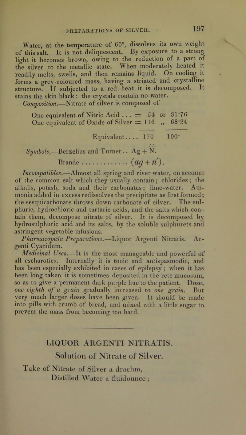 Water, at the temperature of 60°, dissolves its own weight of this salt. It is not deliquescent. By exposure to a strong light it becomes brown, owing to the reduction of a part of the silver to the metallic state. When moderately heated it readily melts, swells, and then remains liquid. On cooling it forms a grey-coloured mass, having a striated and crystalline structure. If subjected to a red heat it is decomposed. It stains the skin black : the crystals contain no water. Composition.—Nitrate of silver is composed of One equivalent of Nitric Acid . .. = 54 or 3T7G One equivalent of Oxide of Silver =116 „ 68*24 Equivalent.... 170 100* Symbols,—Berzelius and Turner.. Ag + N. Brande (fig + n). Incompatibles.—Almost all spring and river water, on account of the common salt which they usually contain; chlorides; the alkalis, potash, soda and their carbonates; lime-water. Am- monia added in excess redissolves the precipitate as first formed; the sesquicarbonate throws down carbonate of silver. The sul- phuric, hydrochloric and tartaric acids, and the salts which con- tain them, decompose nitrate of silver. It is decomposed by hydrosulphuric acid and its salts, by the soluble sulphurets and astringent vegetable infusions. Pharmacopoeia Preparations.—Liquor Argenti Nitratis. Ar- genti Cyanidum. Medicinal Uses.—It is the most manageable and powerful of all escharotics. Internally it is tonic and antispasmodic, and has been especially exhibited in cases of epilepsy; when it has been long taken it is sometimes deposited in the rete mucosum, so as to give a permanent dark purple hue to the patient. Dose, one eighth of a grain gradually increased to one grain. But very much larger doses have been given. It should be made into pills with crumb of bread, and mixed with a little sugar to prevent the mass from becoming too hard. LIQUOR ARGENTI NITRATIS. Solution of Nitrate of Silver. Take of Nitrate of Silver a drachm,