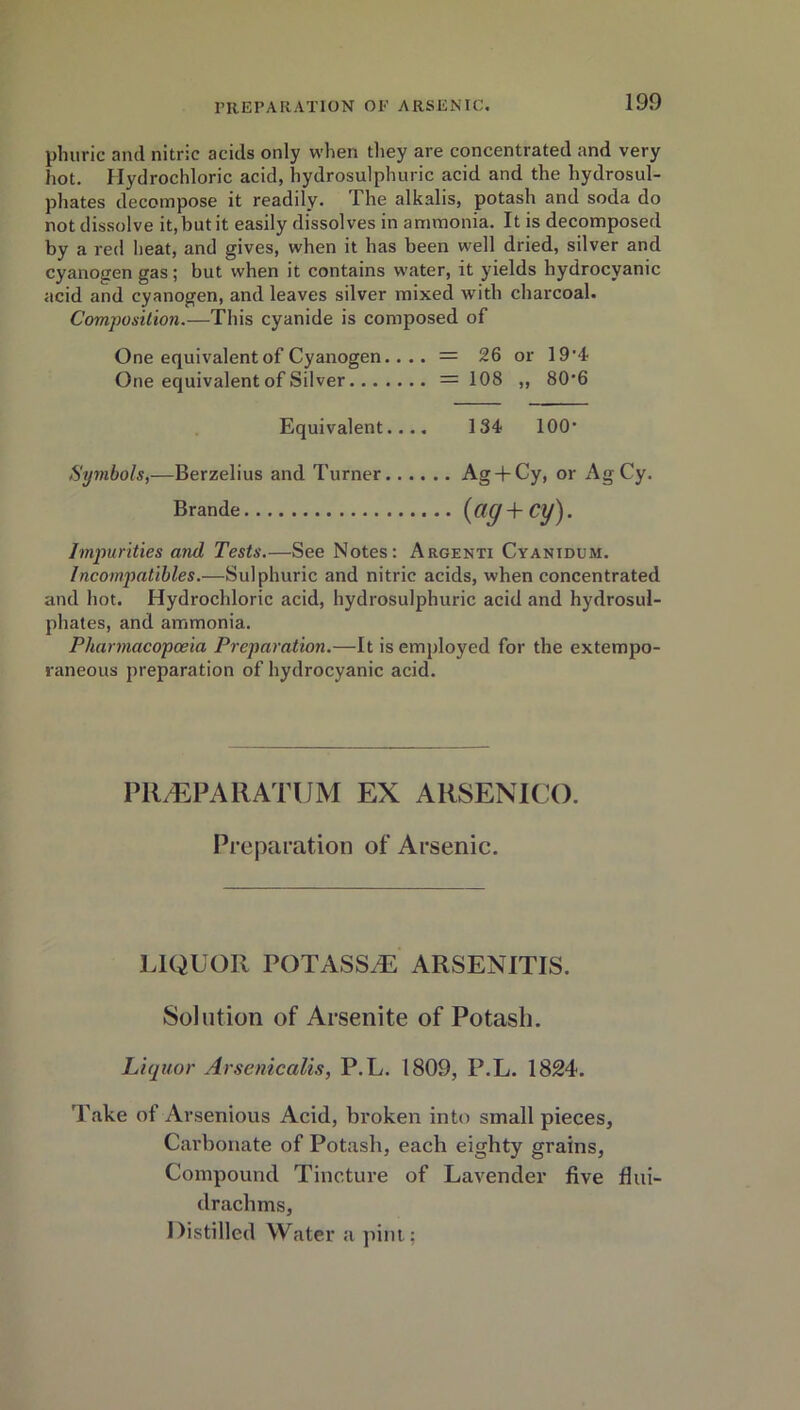 plmric and nitric acids only when they are concentrated and very hot. Hydrochloric acid, hydrosulphuric acid and the hydrosul- phates decompose it readily. The alkalis, potash and soda do not dissolve it, but it easily dissolves in ammonia. It is decomposed by a red heat, and gives, when it has been well dried, silver and cyanogen gas; but when it contains water, it yields hydrocyanic acid and cyanogen, and leaves silver mixed with charcoal. Composition.—This cyanide is composed of One equivalent of Cyanogen.... = 26 or 19*<t One equivalent of Silver = 108 ,, 80*6 Equivalent.... 134 100* Symbols,—Berzelius and Turner Ag + Cy, or AgCy. Brande (ag+Cy). Impurities and Tests.—See Notes: Argenti Cyanidum. Incompatihles.—Sulphuric and nitric acids, when concentrated and hot. Hydrochloric acid, hydrosulphuric acid and hydrosul- phates, and ammonia. Pharmacopoeia Preparation.—It is employed for the extempo- raneous preparation of hydrocyanic acid. PIl/EPAHATUM EX ARSENICO. Preparation of Arsenic. LIQUOR POTASSiE ARSENITIS. Solution of Arsenite of Potash. Liquor Arsenicalis, P.L. 1809, P.L. 1824. Take of Arsenious Acid, broken into small pieces. Carbonate of Potash, each eighty grains, Compound Tincture of Lavender five flui- drachms, Distilled Water a pint;
