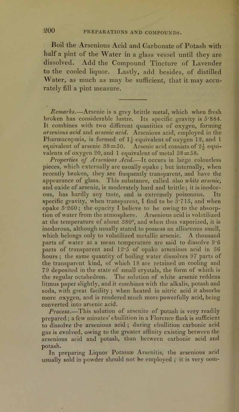 Boil the Arsenious Acid and Carbonate of Potash with half a pint of the Water in a glass vessel until they are dissolved. Add the Compound Tincture of Lavender to the cooled liquor. Lastly, add besides, of distilled Water, as much as may be sufficient, that it may accu- rately fill a pint measure. Remarks.—Arsenic is a grey brittle metal, which when fresh broken has considerable lustre. Its specific gravity is 5’884. It combines with two different quantities of oxygen, forming arsenious acid and arsenic acid. Arsenious acid, employed in the Pharmacopoeia, is formed of 1equivalent of oxygen 12, and 1 equivalent of arsenic 38 = 50. Arsenic acid consists of 2^ equi- valents of oxygen 20, and 1 equivalent of metal 38 = 58. Properties of Arsenious Acid.—It occurs in large colourless pieces, which externally are usually opake ; but internally, when recently broken, they are frequently transparent, and have the appearance of glass. This substance, called also white arsenic, and oxide of arsenic, is moderately hard and brittle; it is inodor- ous, has hardly any taste, and is extremely poisonous. Its specific gravity, when transparent, I find to be 3*715, and when opake 3*260; the opacity I believe to be owing to the absorp- tion of water from the atmosphere. Arsenious acid is volatilized at the temperature of about 380°, and when thus vaporized, it is inodorous, although usually stated to possess an alliaceous smell, which belongs only to volatilized metallic arsenic. A thousand parts of water at a mean temperature are said to dissolve 9'6 parts of transparent and 12*5 of opake arsenious acid in 36 hours ; the same quantity of boiling water dissolves 97 parts of the transparent kind, of which 18 are retained on cooling and 79 deposited in the state of small crystals, the form of which is the regular octahedron. The solution of white arsenic reddens litmus paper slightly, and it combines with the alkalis, potash and soda, with great facility ; when heated in nitric acid it absorbs more oxygen, and is rendered much more powerfully acid, being converted into arsenic acid. Process.—This solution of arsenite of potash is very readily prepared; a few minutes’ ebullition in a Florence flask is sufficient to dissolve the arsenious acid ; during ebullition carbonic acid gas is evolved, owing to the greater affinity existing between the arsenious acid and potash, than between carbonic acid and potash. In preparing Liquor Potass® Arsenitis, the arsenious acid usually sold in powder should not be employed ; it is very com-