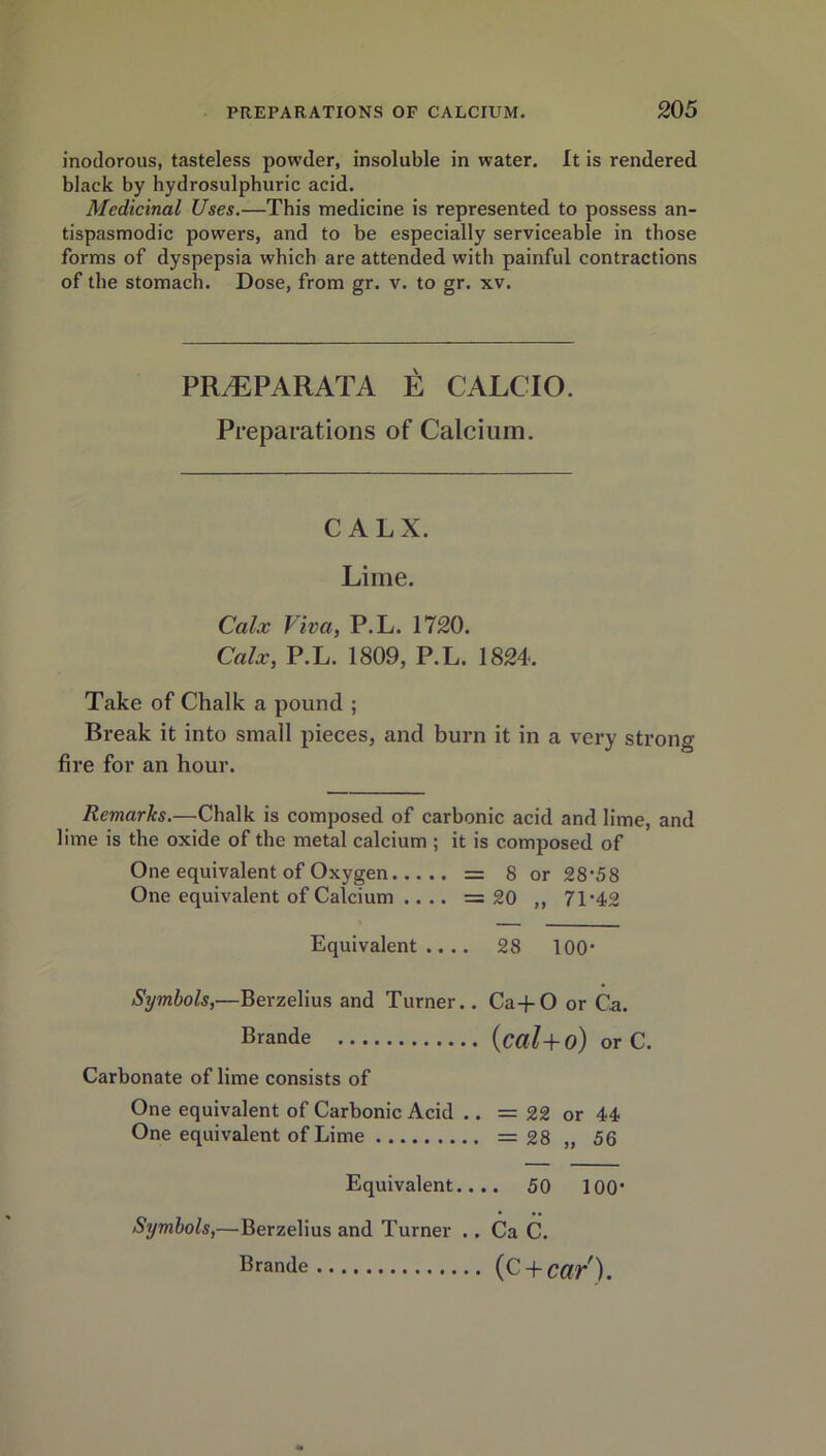 inodorous, tasteless powder, insoluble in water. It is rendered black by hydrosulphuric acid. Medicinal Uses.—This medicine is represented to possess an- tispasmodic powers, and to be especially serviceable in those forms of dyspepsia which are attended with painful contractions of the stomach. Dose, from gr. v. to gr. xv. PRAEPARATA E CALCIO. Preparations of Calcium. CALX. Lime. Calx Viva, P.L. 1720. Calx, P.L. 1809, P.L. 1824. Take of Chalk a pound ; Break it into small pieces, and burn it in a very strong fire for an hour. Remarks.—Chalk is composed of carbonic acid and lime, and lime is the oxide of the metal calcium ; it is composed of One equivalent of Oxygen = 8 or 28*58 One equivalent of Calcium .... =20 ,, 71’42 Equivalent.... 28 100* Symbols,—Berzelius and Turner.. Ca+O or Ca. Brande (cctl+o) or C. Carbonate of lime consists of One equivalent of Carbonic Acid .. = 22 or 44 One equivalent of Lime = 28 „ 56 Equivalent.... 50 100- Symbols,—Berzelius and Turner .. Ca C. Brande (C + Cdr).