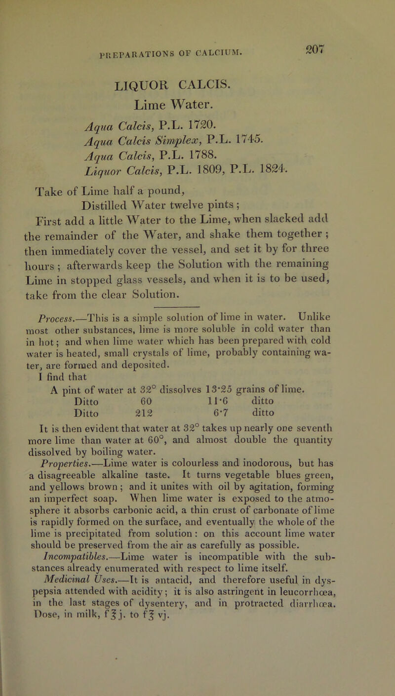LIQUOR CALCIS. Lime Water. Aqua Calcis, P.L. 1720. Aqua Calcis Simplex, P.L. 1745. Aqua Calcis, P.L. 1788. Liquor Calcis, P.L. 1809, P.L. 1824. Take of Lime half a pound, Distilled Water twelve pints ; First add a little Water to the Lime, when slacked add the remainder of the Water, and shake them together ; then immediately cover the vessel, and set it by for three hours ; afterwards keep the Solution with the remaining Lime in stopped glass vessels, and when it is to be used, take from the clear Solution. Process.—This is a simple solution of lime in water. Unlike most other substances, lime is more soluble in cold water than in hot; and when lime water which has been prepared with cold water is heated, small crystals of lime, probably containing wa- ter, are formed and deposited. I find that A pint of water at 32° dissolves 13‘25 grains of lime. Ditto 60 11*6 ditto Ditto 212 6‘7 ditto It is then evident that water at 32° takes up nearly one seventh more lime than water at 60°, and almost double the quantity dissolved by boiling water. Properties.—Lime water is colourless and inodorous, but has a disagreeable alkaline taste. It turns vegetable blues green, and yellows brown ; and it unites with oil by agitation, forming an imperfect soap. When lime water is exposed to the atmo- sphere it absorbs carbonic acid, a thin crust of carbonate of lime is rapidly formed on the surface, and eventually the whole of the lime is precipitated from solution: on this account lime water should be preserved from the air as carefully as possible. Incompatibles.—Lime water is incompatible with the sub- stances already enumerated with respect to lime itself. Medicinal Uses.—It is antacid, and therefore useful in dys- pepsia attended with acidity; it is also astringent in leucorrhoea, in the last stages of dysentery, and in protracted diarrhoea. Dose, in milk, f| j. to f^ vj.