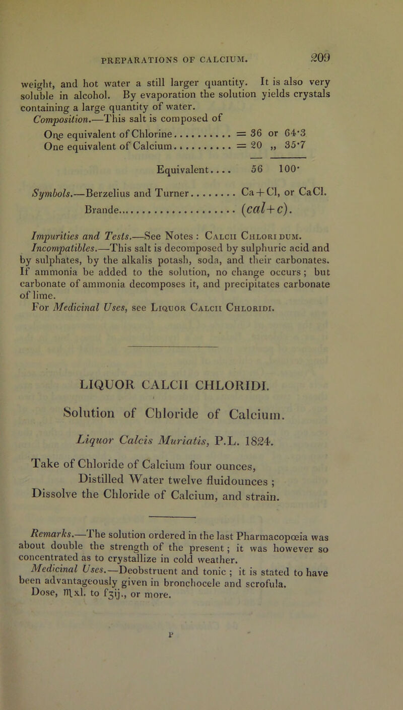 weight, and hot water a still larger quantity. It is also very soluble in alcohol. By evaporation the solution yields crystals containing a large quantity of water. Composition.—This salt is composed of Oqe equivalent of Chlorine =36 or 64'3 One equivalent of Calcium. =20 „ 35'7 Equivalent.... 56 100- Symbols.—Berzelius and Turner Ca + Cl, or CaCl. Brande (C(ll+ c). Impurities and Tests.—See Notes : Calcii Chloridum. Incompatibles.—This salt is decomposed by sulphuric acid and by sulphates, by the alkalis potash, soda, and their carbonates. If ammonia be added to the solution, no change occurs; but carbonate of ammonia decomposes it, and precipitates carbonate of lime. For Medicinal Uses, see Liquor Calcii Chloride LIQUOR CALCII CHLORIDI. Solution of Chloride of Calcium. Liquor Calais Muriatis, P.L. 1824. Take of Chloride of Calcium four ounces, Distilled Water twelve fluidounces ; Dissolve the Chloride of Calcium, and strain. Remarks.— 1 he solution ordered in the last Pharmacopoeia was about double the strength of the present; it was however so concentrated as to crystallize in cold weather. Medicinal Lses.—Deobstruent and tonic ; it is stated to have been advantageously given in bronchocele and scrofula. Dose, fflxl. to F^ij., or more. p