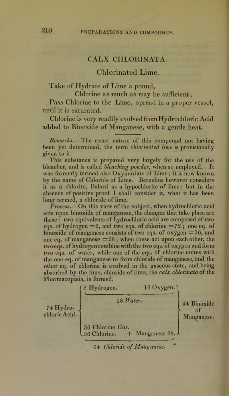 CALX CHLORINATA. Chlorinated Litne. Take of Hydrate of Lime a pound, Chlorine as much as may be sufficient; Pass Chlorine to the Lime, spread in a proper vessel, until it is saturated. Chlorine is very readily evolved from Hydrochloric Acid added to Binoxide of Manganese, with a gentle heat. Remarks.—The exact nature of this compound not having been yet determined, the term chlorinated lime is provisionally given to it. This substance is prepared very largely for the use of the bleacher, and is called bleaching powder, when so employed. It was formerly termed also Oxymuriate of Lime ; it is now known by the name of Chloride of Lime. Berzelius however considers it as a chlorite, Balard as a hypochlorite of lime ; but in the absence of positive proof I shall consider it, what it has been long termed, a chloride of lime. Process.—On this view of the subject, when hydrochloric acid acts upon binoxide of manganese, the changes that take place are these : two equivalents of hydrochloric acid are composed of two eqs. of hydrogen =2, and two eqs. of chlorine =72 ; one eq. of binoxide of manganese consists of two eqs. of oxygen =10, and one eq. of manganese =28 ; when these act upon each other, the two eqs. of hydrogen combine with the two eqs. of oxygen and form two eqs. of water, while one of the eqs. of chlorine unites with the one eq. of manganese to form chloride of manganese, and the other eq. of chlorine is evolved in the gaseous state, and being absorbed by the lime, chloride of lime, the calx chlorinata of the Pharmacopoeia, is formed. 2 Hydrogen. 1G Oxygen, j j V 18 Water. 44 Binoxide ► of Manganese. 74 Hydro- chloric Acid. 36 Chlorine Gas. .36 Chlorine. + Manganese 28.. 64 Chloride of Manganese.