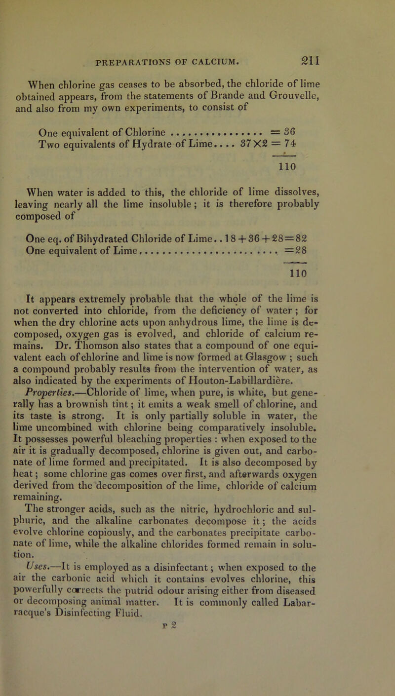 When chlorine gas ceases to be absorbed, the chloride of lime obtained appears, from the statements of Brande and Grouvelle, and also from my own experiments, to consist of One equivalent of Chlorine = 36 Two equivalents of Hydrate of Lime.. .. 37X2 = 74 110 When water is added to this, the chloride of lime dissolves, leaving nearly all the lime insoluble; it is therefore probably composed of One eq. of Bihydrated Chloride of Lime.. 18 + 36 + 28 = 8£ One equivalent of Lime. =28 110 It appears extremely probable that the whole of the lime is not converted into chloride, from the deficiency of water ; for when the dry chlorine acts upon anhydrous lime, the lime is de- composed, oxygen gas is evolved, and chloride of calcium re- mains. Dr. Thomson also states that a compound of one equi- valent each of chlorine and lime is now formed at Glasgow ; such a compound probably results from the intervention of water, as also indicated by the experiments of Houton-Labillardiere. Properties.—Chloride of lime, when pure, is white, but gene- rally has a brownish tint; it emits a weak smell of chlorine, and its taste is strong. It is only partially soluble in water, the lime uncombined with chlorine being comparatively insoluble. It possesses powerful bleaching properties : when exposed to the air it is gradually decomposed, chlorine is given out, and carbo- nate of lime formed and precipitated. It is also decomposed by heat; some chlorine gas comes over first, and afterwards oxygen derived from the decomposition of the lime, chloride of calcium remaining. The stronger acids, such as the nitric, hydrochloric and sul- phuric, and the alkaline carbonates decompose it; the acids evolve chlorine copiously, and the carbonates precipitate carbo- nate of lime, while the alkaline chlorides formed remain in solu- tion. Uses.—It is employed as a disinfectant; when exposed to the air the carbonic acid which it contains evolves chlorine, this powerfully corrects the putrid odour arising either from diseased or decomposing animal matter. It is commonly called Labar- racque’s Disinfecting Fluid. p 2