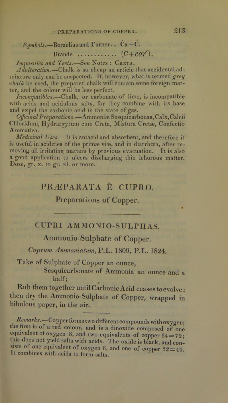 Symbols.—Berzelius and Turner.. Ca + C. Brande (C + CCtp') . Impurities and Tests.—See Notes : Creta. Adulteration.—Chalk is so cheap an article that accidental ad- mixture only can be suspected. If, however, what is termed grey chalk be used, the prepared chalk will contain some foreign mat- ter, and the colour will be less perfect. Incompatibles.—Chalk, or carbonate of lime, is incompatible with acids and acidulous salts, for they combine with its base and expel the carbonic acid in the state of gas. Officinal Preparations.—Ammoniae Sesquicarbonas, Calx,Calcii Chloridum, Hydrargyrum cum Creta, Mistura Cretae, Confectio Aromatica. Medicinal Uses.—It is antacid and absorbent, and therefore it is useful in acidities of the primae viae, and in diarrhoea, after re- moving all irritating matters by previous evacuation. It is also a good application to ulcers discharging thin ichorous matter. Dose, gr. x. to gr. xl. or more. PR/EPARATA E CUPRO. Preparations of Copper. CUPRI AMMONIO-SULPHAS. Amrnonio-Sulphate of Copper. Cuprum, Ammoniatum, P.L. 1809, P.L. 1824. Take of Sulphate of Copper an ounce, Sesquicarbonate of Ammonia an ounce and a half; Rub them together until Carbonic Acid ceases to evolve; then dry the Amrnonio-Sulphate of Copper, wrapped in bibulous paper, in the air. Remarks.—Copper forms two different compounds with oxygen; the first is of a red colour, and is a dinoxide composed of one equivalent of oxygen 8, and two equivalents of copper 64 = 72* this does not yield salts with acids. The oxide is black, and con- sists of one equivalent of oxygen 8, and one of copper 32 = 40. It combines with acids to form salts.