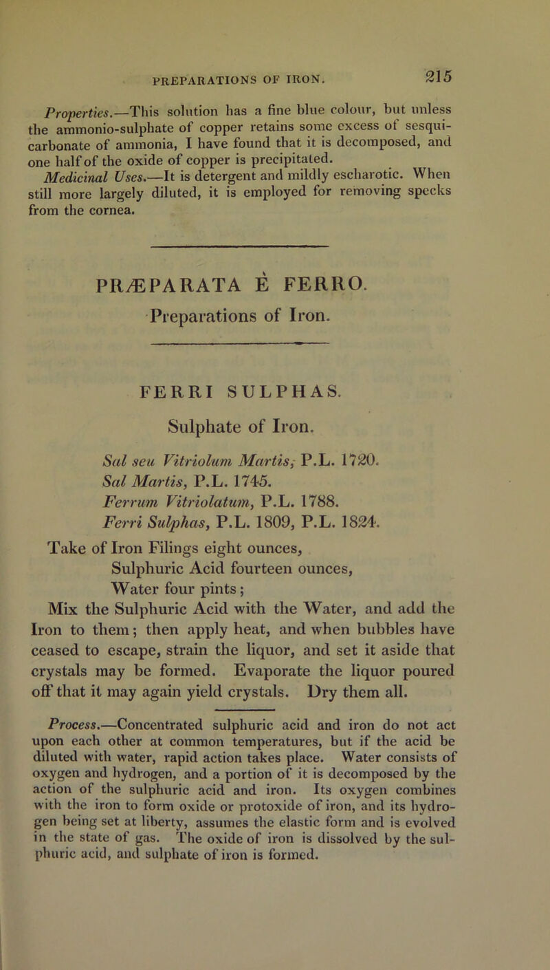 Properties.—This solution has a fine blue colour, but unless the ammonio-sulphate of copper retains some excess ot sesqui- carbonate of ammonia, I have found that it is decomposed, and one half of the oxide of copper is precipitated. Medicinal Uses.—It is detergent and mildly escharotic. When still more largely diluted, it is employed for removing specks from the cornea. PRyEPARATA E FERRO. Preparations of Iron. FERRI SULPHAS. Sulphate of Iron. Sal seu Vitriolum Martis,- P.L. 1720. Sal Martis, P.L. 1745. Ferrum Vitriolatum, P.L. 1788. Ferri Sulphas, P.L. 1809, P.L. 1824. Take of Iron Filings eight ounces, Sulphuric Acid fourteen ounces, Water four pints; Mix the Sulphuric Acid with the Water, and add the Iron to them; then apply heat, and when bubbles have ceased to escape, strain the liquor, and set it aside that crystals may be formed. Evaporate the liquor poured off that it may again yield crystals. Dry them all. Process.—Concentrated sulphuric acid and iron do not act upon each other at common temperatures, but if the acid be diluted with water, rapid action takes place. Water consists of oxygen and hydrogen, and a portion of it is decomposed by the action of the sulphuric acid and iron. Its oxygen combines with the iron to form oxide or protoxide of iron, and its hydro- gen being set at liberty, assumes the elastic form and is evolved in the state of gas. The oxide of iron is dissolved by the sul- phuric acid, and sulphate of iron is formed.