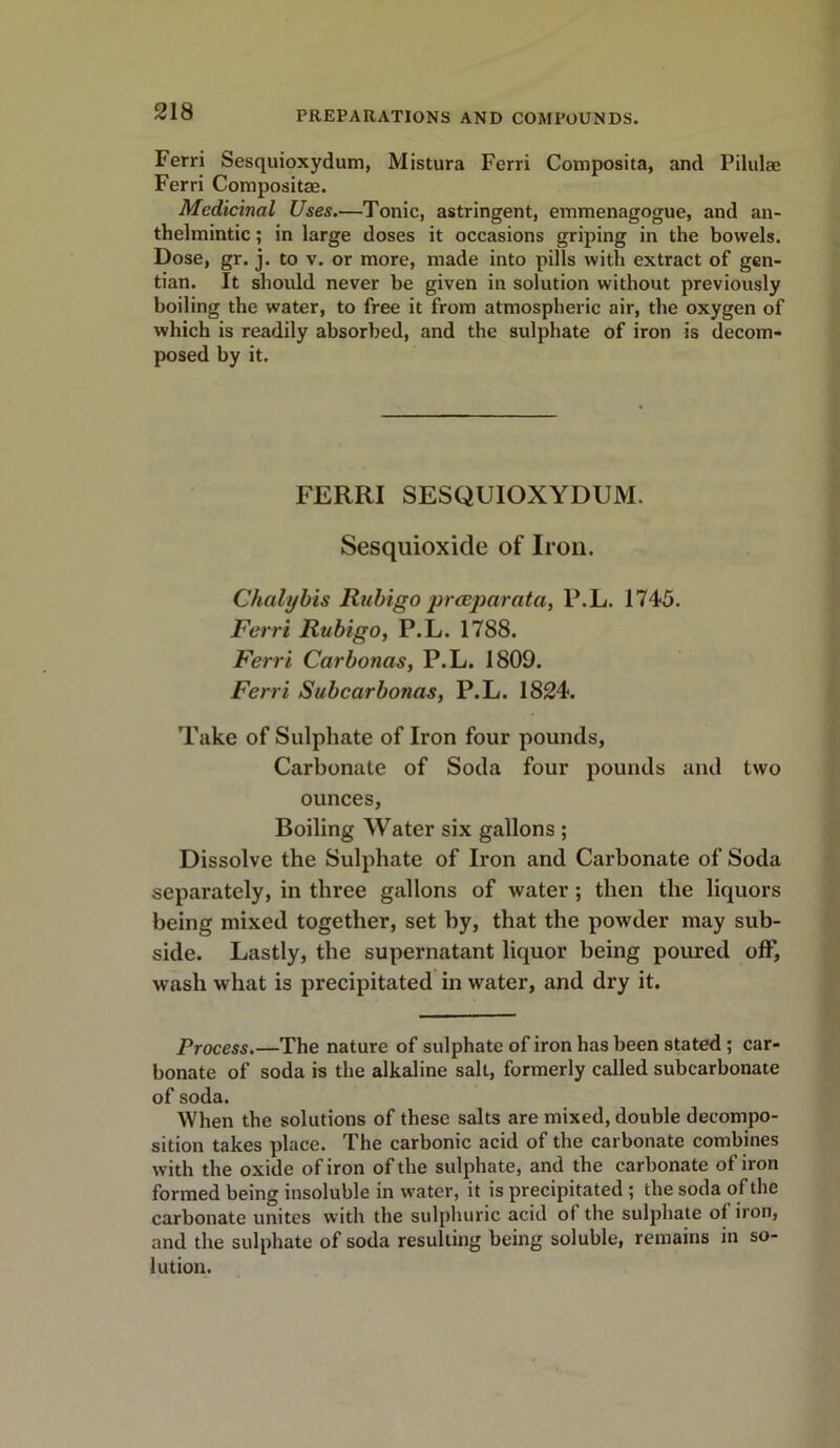 Ferri Sesquioxydum, Mistura Ferri Composita, and Pilulae Ferri Composite. Medicinal Uses.—Tonic, astringent, emmenagogue, and an- thelmintic ; in large doses it occasions griping in the bowels. Dose, gr. j. to v. or more, made into pills with extract of gen- tian. It should never be given in solution without previously boiling the water, to free it from atmospheric air, the oxygen of which is readily absorbed, and the sulphate of iron is decom- posed by it. FERRI SESQUIOXYDUM. Sesquioxide of Iron. Chalybis Rubigo prceparata, P.L. 1745. Ferri Rubigo, P.L. 1788. Ferri Carbonas, P.L. 1809. Ferri Subcar bonus, P.L. 1824. Take of Sulphate of Iron four pounds, Carbonate of Soda four pounds and two ounces, Boiling Water six gallons ; Dissolve the Sulphate of Iron and Carbonate of Soda separately, in three gallons of water; then the liquors being mixed together, set by, that the powder may sub- side. Lastly, the supernatant liquor being poured off, wash what is precipitated in water, and dry it. Process.—The nature of sulphate of iron has been stated ; car- bonate of soda is the alkaline salt, formerly called subcarbonate of soda. When the solutions of these salts are mixed, double decompo- sition takes place. The carbonic acid of the carbonate combines with the oxide of iron of the sulphate, and the carbonate of iron formed being insoluble in water, it is precipitated ; the soda of the carbonate unites with the sulphuric acid of the sulphate of iron, and the sulphate of soda resulting being soluble, remains in so- lution.