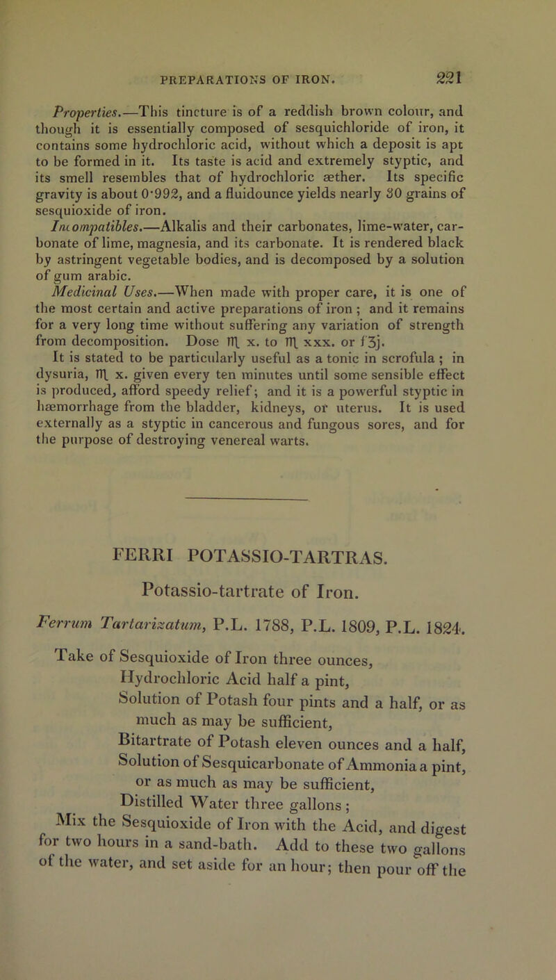 Properties.—This tincture is of a reddish brown colour, and though it is essentially composed of sesquichloride of iron, it contains some hydrochloric acid, without which a deposit is apt to be formed in it. Its taste is acid and extremely styptic, and its smell resembles that of hydrochloric aether. Its specific gravity is about 0'992, and a fluidounce yields nearly 30 grains of sesquioxide of iron. Iruompatibles.—Alkalis and their carbonates, lime-water, car- bonate of lime, magnesia, and its carbonate. It is rendered black by astringent vegetable bodies, and is decomposed by a solution of gum arabic. Medicinal Uses.—When made with proper care, it is one of the most certain and active preparations of iron ; and it remains for a very long time without suffering any variation of strength from decomposition. Dose rff x. to Tfi. xxx. or f'3j. It is stated to be particularly useful as a tonic in scrofula ; in dysuria, Tlf x. given every ten minutes until some sensible effect is produced, afford speedy relief; and it is a powerful styptic in haemorrhage from the bladder, kidneys, or uterus. It is used externally as a styptic in cancerous and fungous sores, and for the purpose of destroying venereal warts. FERRI POTASSIO-TARTRAS. Potassio-tartrate of Iron. Per rum Tartarizatum, P.L. 1788, P.L. 1809, P.L. 1824. Take of Sesquioxide of Iron three ounces, Hydrochloric Acid half a pint. Solution of Potash four pints and a half, or as much as may be sufficient, Bitartrate of Potash eleven ounces and a half, Solution of Sesquicarbonate of Ammonia a pint, or as much as may be sufficient, Distilled Water three gallons; Mix the Sesquioxide of Iron with the Acid, and digest for two hours in a sand-bath. Add to these two gallons of the water, and set aside for an hour; then pour off the