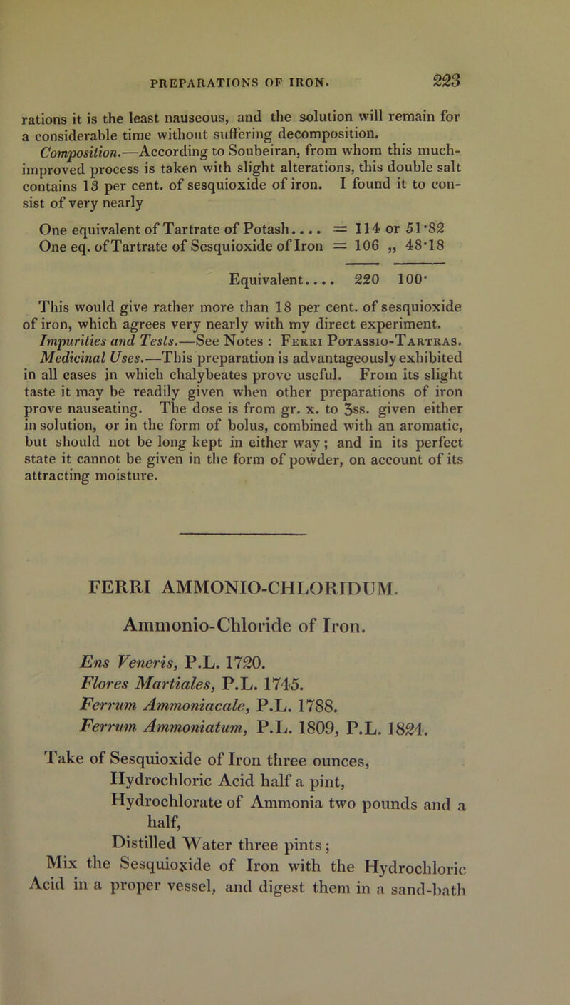 rations it is the least nauseous, and the solution will remain for a considerable time without suffering decomposition. Composition.—According to Soubeiran, from whom this much- improved process is taken with slight alterations, this double salt contains 13 per cent, of sesquioxide of iron. I found it to con- sist of very nearly One equivalent of Tartrate of Potash.... = 114 or 51’82 One eq. of Tartrate of Sesquioxide of Iron = 106 „ 48’18 Equivalent.... 220 100* This would give rather more than 18 per cent, of sesquioxide of iron, which agrees very nearly with my direct experiment. Impurities and Tests.—See Notes : Ferri Potassio-Tartras. Medicinal Uses.—This preparation is advantageously exhibited in all cases in which chalybeates prove useful. From its slight taste it may be readily given when other preparations of iron prove nauseating. The dose is from gr. x. to 3ss. given either in solution, or in the form of bolus, combined with an aromatic, but should not be long kept in either way; and in its perfect state it cannot be given in the form of powder, on account of its attracting moisture. FERRI AMMONIO-CHLORIDUM. Ammonio-Chloride of Iron. Ens Veneris, P.L. 1720. Flores Martiales, P.L. 1745. Ferrum Ammoniacale, P.L. 1788. Ferrum Ammoniatum, P.L. 1809, P.L. 1824. Fake of Sesquioxide of Iron three ounces, Hydrochloric Acid half a pint, Hydrochlorate of Ammonia two pounds and a half, Distilled Water three pints; Mix the Sesquioxide of Iron with the Hydrochloric Acid in a proper vessel, and digest them in a sand-bath