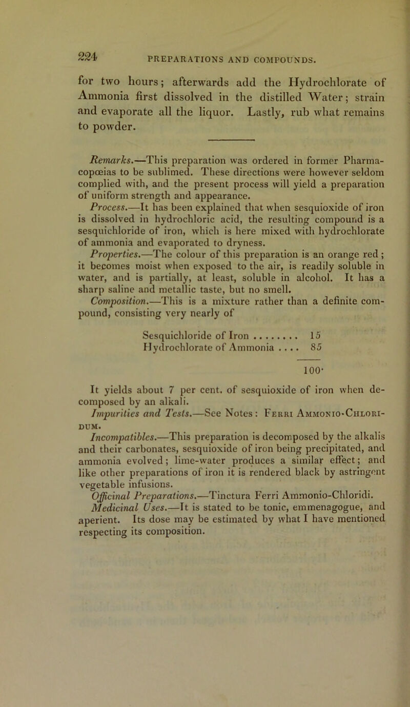 for two hours; afterwards add the Hydrochlorate of Ammonia first dissolved in the distilled Water; strain and evaporate all the liquor. Lastly, rub what remains to powder. Remarks.—This preparation was ordered in former Pharma- copoeias to be sublimed. These directions were however seldom complied with, and the present process will yield a preparation of uniform strength and appearance. Process.—It has been explained that when sesquioxide of iron is dissolved in hydrochloric acid, the resulting compound is a sesquichloride of iron, which is here mixed with hydrochlorate of ammonia and evaporated to dryness. Properties.—The colour of this preparation is an orange red ; it becomes moist when exposed to the air, is readily soluble in water, and is partially, at least, soluble in alcohol. It has a sharp saline and metallic taste, but no smell. Composition.—This is a mixture rather than a definite com- pound, consisting very nearly of Sesquichloride of Iron 15 Hydrochlorate of Ammonia .... 85 100- It yields about 7 per cent, of sesquioxide of iron when de- composed by an alkali. Impurities and 1'ests.—See Notes: Ferri Ammonio-Chlori- dum. Incompatiblcs.—This preparation is decomposed by the alkalis and their carbonates, sesquioxide of iron being precipitated, and ammonia evolved; lime-water produces a similar effect; and like other preparations of iron it is rendered black by astringent vegetable infusions. Officinal Preparations.—Tinctura Ferri Ammonio-Chloridi. Medicinal Uses.—It is stated to be tonic, emmenagogue, and aperient. Its dose may be estimated by what I have mentioned respecting its composition.