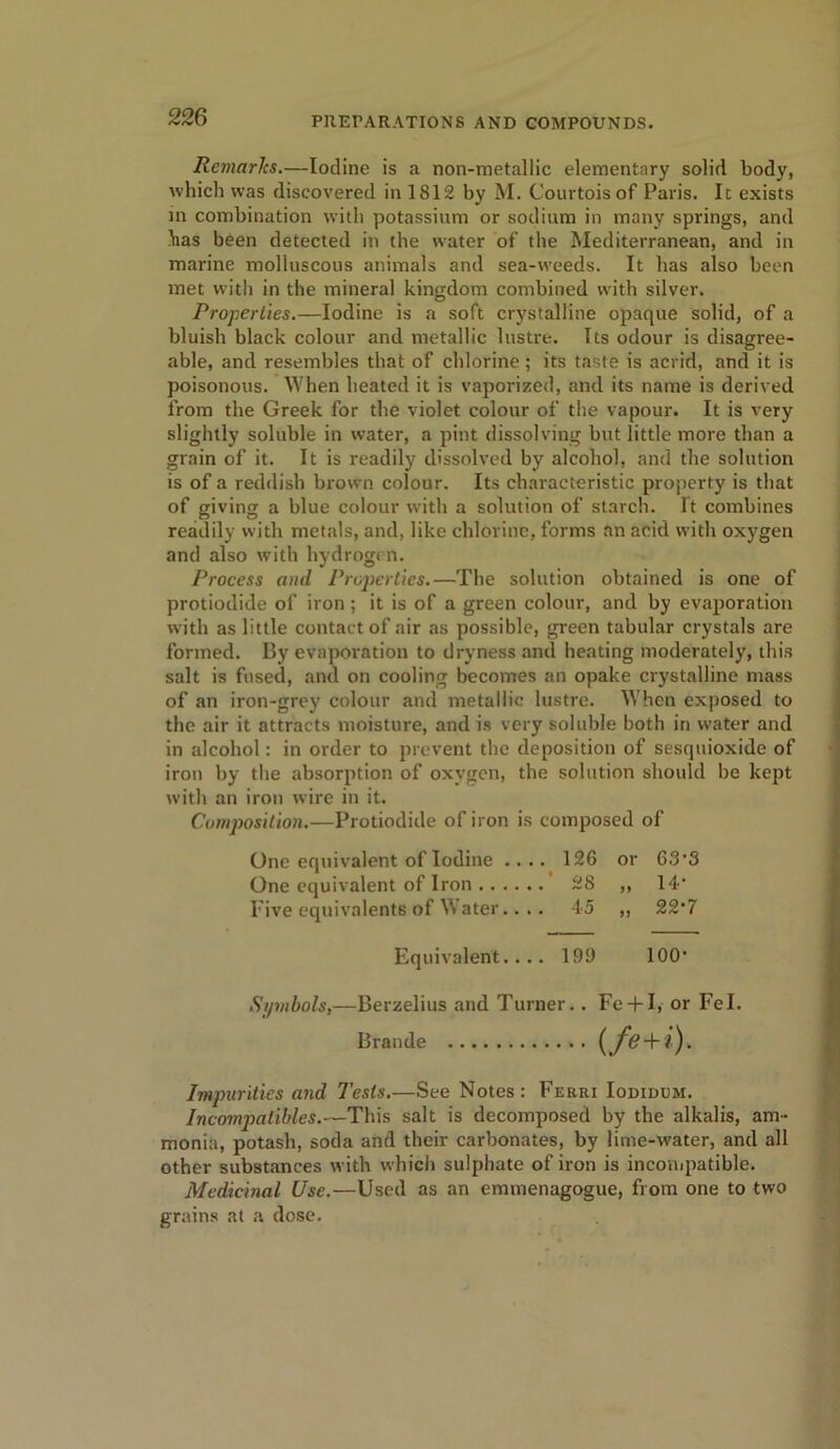 Remarks.—Iodine is a non-metallic elementary solid body, which was discovered in 1812 by M. Courtoisof Paris. It exists in combination with potassium or sodium in many springs, and has been detected in the water of the Mediterranean, and in marine molluscous animals and sea-weeds. It has also been met with in the mineral kingdom combined with silver. Properties.—Iodine is a soft crystalline opaque solid, of a bluish black colour and metallic lustre. Its odour is disagree- able, and resembles that of chlorine ; its taste is acrid, and it is poisonous. When heated it is vaporized, and its name is derived from the Greek for the violet colour of the vapour. It is very slightly soluble in water, a pint dissolving but little more than a grain of it. It is readily dissolved by alcohol, and the solution is of a reddish brown colour. Its characteristic property is that of giving a blue colour with a solution of starch. It combines readily with metals, and, like chlorine, forms an acid with oxygen and also with hydrogen. Process and Properties.—The solution obtained is one of protiodide of iron ; it is of a green colour, and by evaporation with as little contact of air as possible, green tabular crystals are formed. By evaporation to dryness and heating moderately, this salt is fused, and on cooling becomes an opake crystalline mass of an iron-grey colour and metallic lustre. When exposed to the air it attracts moisture, and is very soluble both in water and in alcohol: in order to prevent the deposition of sesquioxide of iron by the absorption of oxygen, the solution should be kept with an iron wire in it. Composition.—Protiodide of iron is composed of One equivalent of Iodine .... 126 or 63-3 One equivalent of Iron 28 ,, 14- Five equivalents of Water.. .. 45 „ 22-7 Equivalent.... 199 100- Symbols,—Berzelius and Turner.. Fe + I, or Fel. Braude (/<? + /). Impurities and Tests.—See Notes: Ferri Iodidum. Incompatibles.—This salt is decomposed by the alkalis, am- monia, potash, soda and their carbonates, by lime-water, and all other substances with which sulphate of iron is incompatible. Medicinal Use.—Used as an emmenagogue, from one to two grains at a dose.