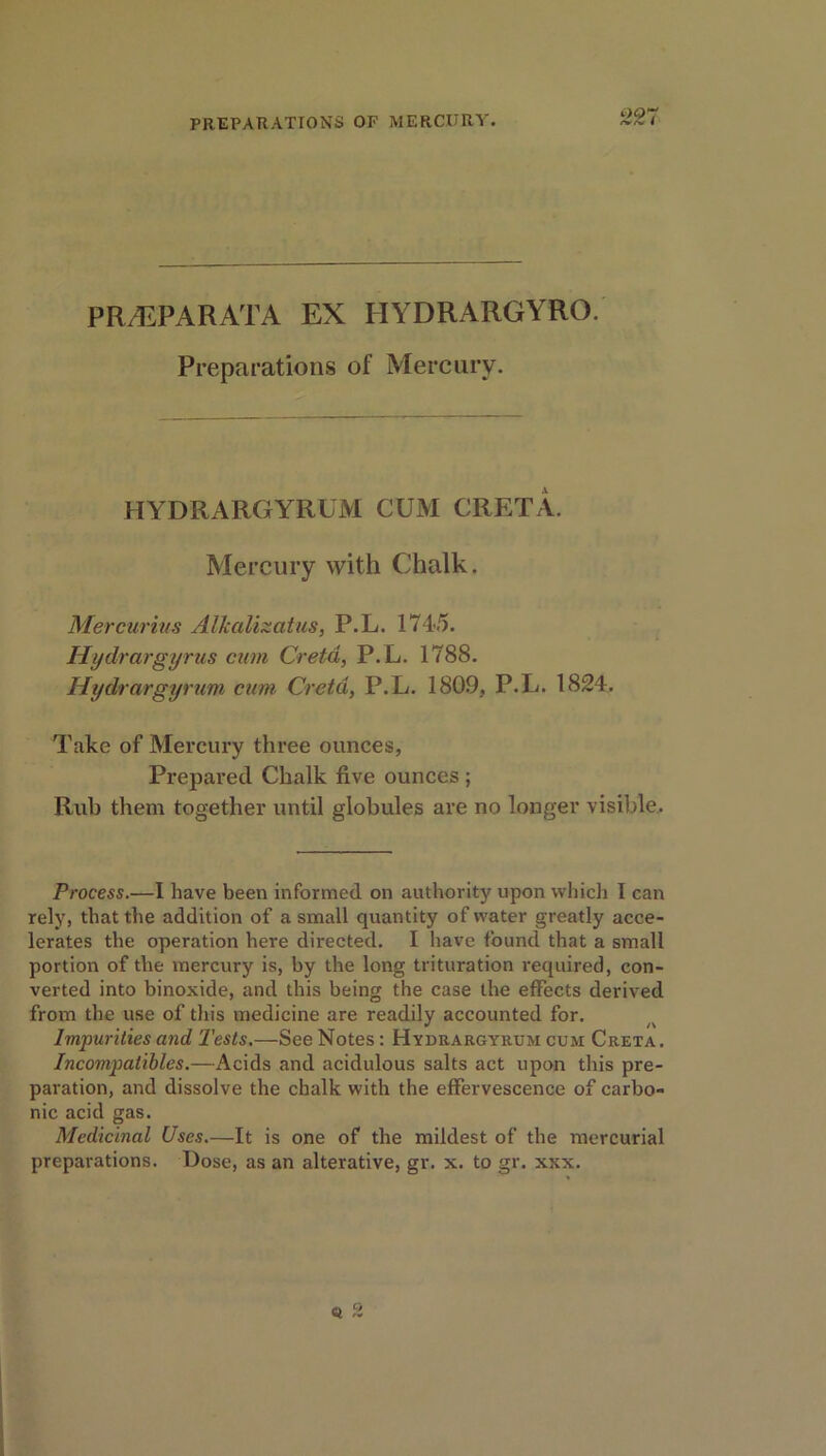 PR/EPARATA EX IIYDRARGYRO. Preparations of Mercury. HYDRARGYRUM CUM GRETA. Mercury with Chalk. Mercurias Alkalizatus, P.L. 174-5. Hiydrargyrus cum Creta, P.L. 1788. Hydrargyrum cum Creta, P.L. 1809, P.L. 1824. Take of Mercury three ounces, Prepared Chalk five ounces ; Rub them together until globules are no longer visible. Process.—I have been informed on authority upon which I can rely, that the addition of a small quantity of water greatly acce- lerates the operation here directed. I have found that a small portion of the mercury is, by the long trituration required, con- verted into binoxide, and this being the case the effects derived from the use of this medicine are readily accounted for. Impurities and Tests.—See Notes: Hydrargyrum cum Creta. Incompatibles.—Acids and acidulous salts act upon this pre- paration, and dissolve the chalk with the effervescence of carbo- nic acid gas. Medicinal Uses.—It is one of the mildest of the mercurial preparations. Dose, as an alterative, gr. x. to gr. xxx.