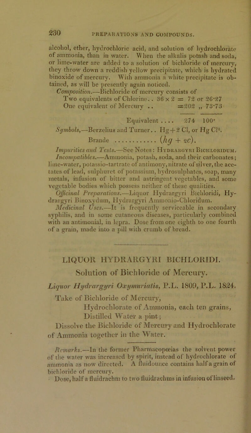 alcohol, ether, hydrochloric acid, and solution of hydrochlorate of ammonia, than in water. When the alkalis potash and soda, or lime-water are added to a solution of bichloride of mercury, they throw down a reddish yellow precipitate, which is hydrated binoxide of mercury. With ammonia a white precipitate is ob- tained, as will be presently again noticed. Composition.—Bichloride of mercury consists of Two equivalents of Chlorine. . 36 x 2 = 72 or 26’27 One equivalent of Mercury .. =202 ,, 73’73 Symbols,—Berzelius and Turner.. IIg + 2 Cl, or Hg CP. Impurities and Tests.—See Notes: Hydrargyri Bickloridum. Incompatibles.—Ammonia, potash, soda, and their carbonates; lime-water, polassio-tartrate of antimony, nitrate of silver, the ace- tates of lead, sulphuret of potassium, hydrosulphates, soap, many metals, infusion of bitter and astringent vegetables, and some vegetable bodies which possess neither of these qualities. Officinal Preparations.—Liquor Hydrargyri Bichloridi, Hy- drargyri Binoxydum, Hydrargyri Ammonio-Chloridum. Medicinal Uses.—It is frequently serviceable in secondary syphilis, and in some cutaneous diseases, particularly combined with an antimonial, in lepra. Dose from one eighth to one fourth of a grain, made into a pill with crumb of bread. LIQUOR HYDRARGYRI BICHLORIDI. Solution of Bichloride of Mercury. Liquor Hydrargyri Oxymuriatis, P.L. 1809, P.L. 1824. Take of Bichloride of Mercury, Hydrochlorate of Ammonia, each ten grains, Distilled Water a pint; Dissolve the Bichloride of Mercury and Hydrochlorate of Ammonia together in the Water. Bcmarks.—In the former Pharmacopoeias the solvent power of the water was increased by spirit, instead of hydrochlorate of ammonia as now directed. A fluidounce contains half a grain of bichloride of mercury. Dose, half a Uuidrachm to two fluidrachras in infusion of linseed. Equivalent .... 274 100‘ Brande