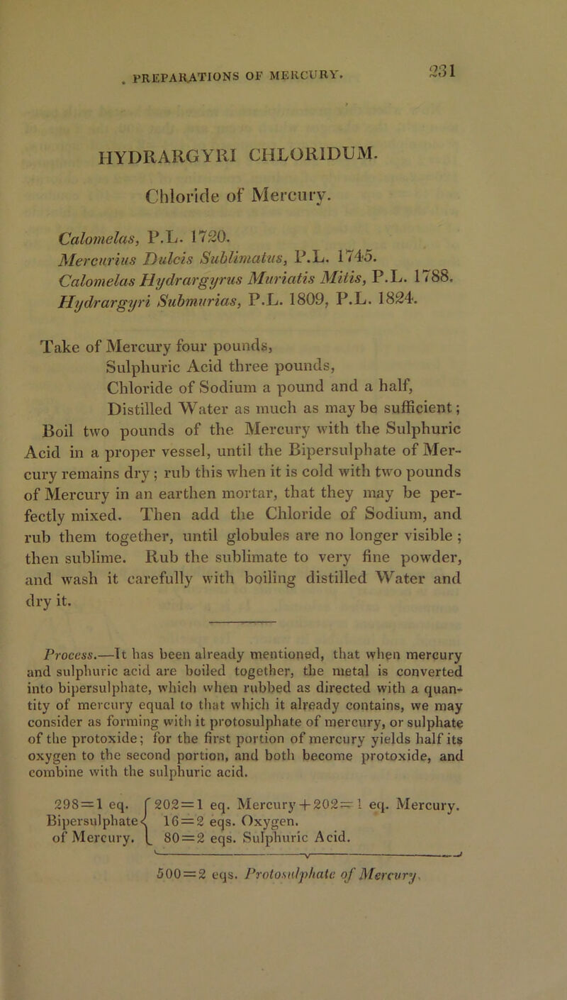IIYDRARGYRI CHLOR1DUM. Chloride of Mercury. Calomelas, P.L. 1720. Mercurius Dulcis Sublimatus, P.L. 1745. Calomelas Hydrargyrus Muriatis Mitis, P.L. 1788. Hydrargyri Submurias, P.L. 1809, P.L. 1824. Take of Mercury four pounds, Sulphuric Acid three pounds, Chloride of Sodium a pound and a half, Distilled Water as much as may be sufficient; Boil two pounds of the Mercury with the Sulphuric Acid in a proper vessel, until the Bipersulpliate of Mer- cury remains dry ; rub this when it is cold with two pounds of Mercury in an earthen mortar, that they may be per- fectly mixed. Then add the Chloride of Sodium, and rub them together, until globules are no longer visible ; then sublime. Rub the sublimate to very fine powder, and wash it carefully with boiling distilled Water and dry it. Process.—It has been already mentioned, that when mercury and sulphuric acid are boiled together, the metal is converted into bipersulphate, which when rubbed as directed with a quan- tity of mercury equal to that which it already contains, we may consider as forming with it protosulphate of mercury, or sulphate of the protoxide; for the first portion of mercury yields half its oxygen to the second portion, and both become protoxide, and combine with the sulphuric acid. 298 = 1 eq. f 202 = 1 eq. Mercury + 202= 1 eq. Mercury. Bipersulphate< 16 = 2 eqs. Oxygen, of Mercury, f 80 = 2 eqs. Sulphuric Acid. V < 500 = 2 eqs. Protosnlphate of Mercury.