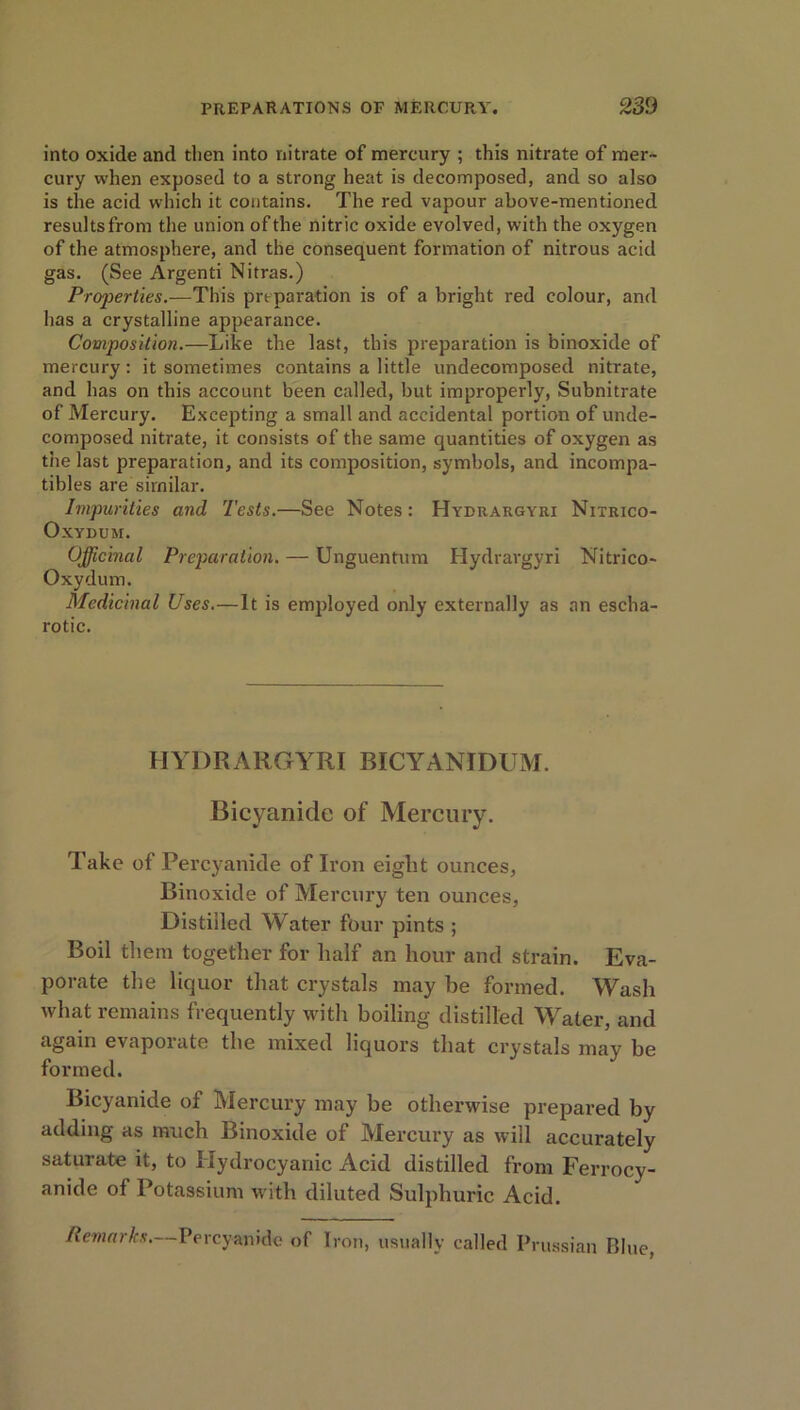 into oxide and then into nitrate of mercury ; this nitrate of mer- cury when exposed to a strong heat is decomposed, and so also is the acid which it contains. The red vapour above-mentioned results from the union of the nitric oxide evolved, with the oxygen of the atmosphere, and the consequent formation of nitrous acid gas. (See Argenti Nitras.) Properties.—This preparation is of a bright red colour, and has a crystalline appearance. Composition.—Like the last, this preparation is binoxide of mercury: it sometimes contains a little undecomposed nitrate, and has on this account been called, but improperly, Subnitrate of Mercury. Excepting a small and accidental portion of unde- composed nitrate, it consists of the same quantities of oxygen as the last preparation, and its composition, symbols, and incompa- tibles are similar. Impurities and Tests.—See Notes: Hydrargyri Nitrico- Oxydum. Officinal Preparation. — Unguentum Hydrargyri Nitrico- Oxydum. Medicinal Uses.—It is employed only externally as an escha- rotic. HYDRARGYRI BICYANIDUM. Bicyanide of Mercury. Take of Percyanide of Iron eight ounces, Binoxide of Mercury ten ounces, Distilled Water four pints ; Boil them together for half an hour and strain. Eva- porate the liquor that crystals may be formed. Wash what remains frequently with boiling distilled Water, and again evaporate the mixed liquors that crystals may be formed. Bicyanide of Mercury may be otherwise prepared by adding as much Binoxide of Mercury as will accurately saturate it, to Hydrocyanic Acid distilled from Ferrocy- anide of Potassium with diluted Sulphuric Acid. Remarks.—Percyanide of Iron, usually called Prussian Blue,
