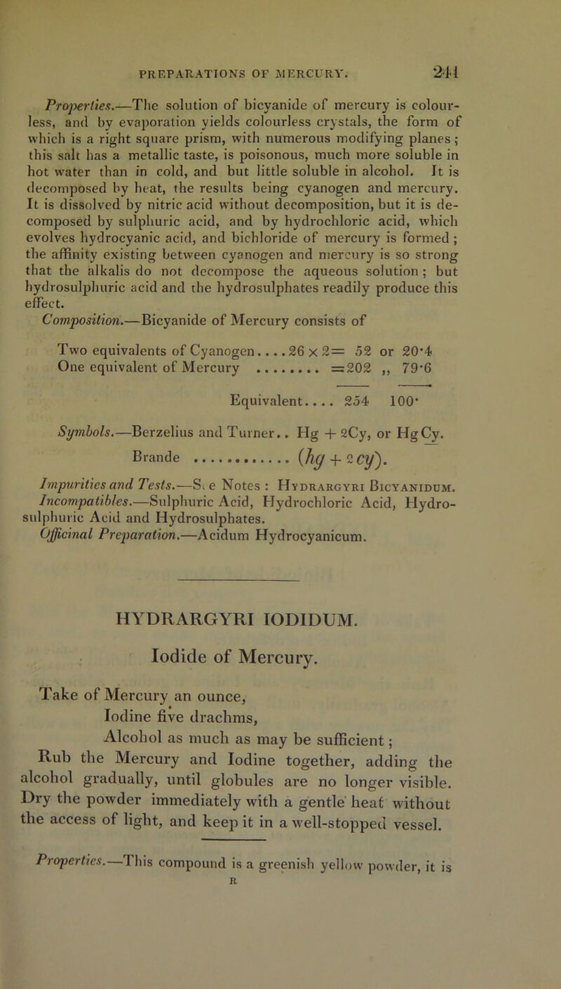 Properties.—The solution of bicyanide of mercury is colour- less, and by evaporation yields colourless crystals, the form of which is a right square prism, with numerous modifying planes ; this salt has a metallic taste, is poisonous, much more soluble in hot water than in cold, and but little soluble in alcohol. It is decomposed by heat, the results being cyanogen and mercury. It is dissolved by nitric acid without decomposition, but it is de- composed by sulphuric acid, and by hydrochloric acid, which evolves hydrocyanic acid, and bichloride of mercury is formed ; the affinity existing between cyanogen and mercury is so strong that the alkalis do not decompose the aqueous solution ; but hydrosulphuric acid and the hydrosulphates readily produce this effect. Composition.—Bicyanide of Mercury consists of Two equivalents of Cyanogen. .. .26 x 2= 52 or 20'4 One equivalent of Mercury =202 ,, 79’6 Equivalent.... 254 100* Symbols.—Berzelius and Turner.. Hg + 2Cy, or HgCy. Brande (hy + ZCy). Impurities and Tests.—Sie Notes : Hydrargyri Bicyanidum. Incompatibles.—Sulphuric Acid, Hydrochloric Acid, Hydro- sulphuric Acid and Hydrosulphates. Officinal Preparation.—Acidum Hydrocyanicum. HYDRARGYRI IODIDUM. Iodide of Mercury. Take of Mercury an ounce, Iodine five drachms, Alcohol as much as may be sufficient; Rub the Mercury and Iodine together, adding the alcohol gradually, until globules are no longer visible. Dry the powder immediately with a gentle heat without the access of light, and keep it in a well-stopped vessel. Properties.— 1 his compound is a greenish yellow powder, it is R