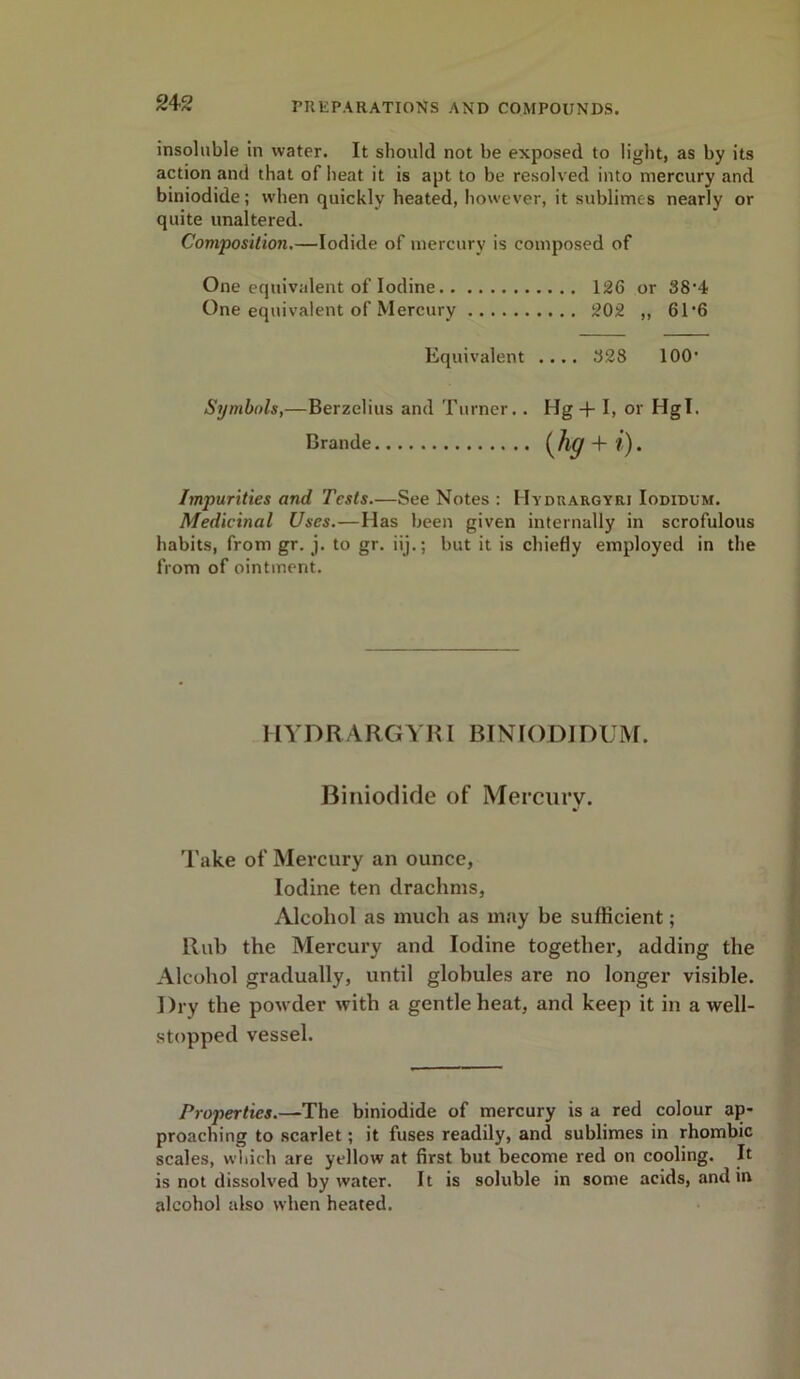 insoluble in water. It should not be exposed to light, as by its action and that of heat it is apt to be resolved into mercury and biniodide; when quickly heated, however, it sublimes nearly or quite unaltered. Composition.—Iodide of mercury is composed of One equivalent of Iodine 126 or 38’4 One equivalent of Mercury 202 ,, 61'6 Impurities and Tests.—See Notes : Hydrargyri Iodidum. Medicinal Uses.—Has been given internally in scrofulous habits, from gr. j. to gr. iij.; but it is chiefly employed in the from of ointment. HYDRARGYRI BINIODIDUM. Biniodide of Mercury. Take of Mercury an ounce, Iodine ten drachms, Alcohol as much as may be sufficient; Rub the Mercury and Iodine together, adding the Alcohol gradually, until globules are no longer visible. Dry the powder with a gentle heat, and keep it in a well- stopped vessel. Properties.—The biniodide of mercury is a red colour ap- proaching to scarlet; it fuses readily, and sublimes in rhombic scales, which are yellow at first but become red on cooling. It is not dissolved by water. It is soluble in some acids, and in alcohol also when heated. Equivalent .... 328 100' Symbols,—Berzelius and Turner.. Hg + I, or Hgl. Brande