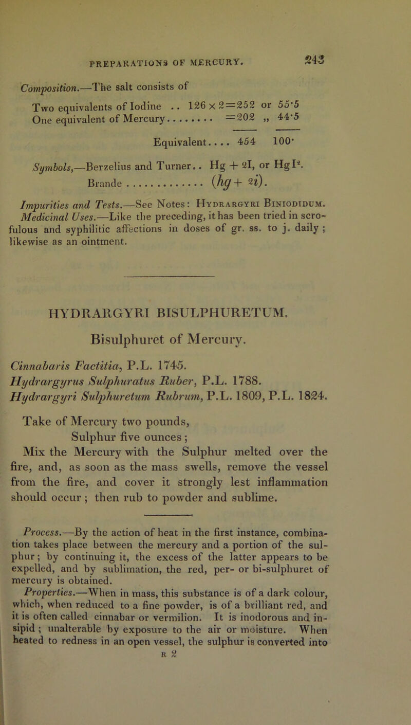 Composition.—The salt consists of Two equivalents of Iodine .. 126 x 2 = 252 or 55’5 One equivalent of Mercury =202 „ 44’5 Equivalent.... 454 100' Symbols,—Berzelius and Turner.. Hg + 2l, or Hgl4. Brande (hg + n). Impurities and Tests.—See Notes: Hydrargyri Biniodidum. Medicinal Uses.—Like the preceding, it has been tried in scro- fulous and syphilitic affections in doses of gr. ss. to j. daily ; likewise as an ointment. IIYDRARGYRI BISULPHURETUM. Bisulphuret of Mercury. Cinnabaris Factitia, P.L. 1745. Hydrargyrus Sulphuratus Ruber, P.L. 1788. Hydrargyri Sulphuretum Rubrum, P.L. 1809, P.L. 1824. Take of Mercury two pounds, Sulphur five ounces; Mix the Mercury with the Sulphur melted over the fire, and, as soon as the mass swells, remove the vessel from the fire, and cover it strongly lest inflammation should occur ; then rub to powder and sublime. Process.—By the action of heat in the first instance, combina- tion takes place between the mercury and a portion of the sul- phur ; by continuing it, the excess of the latter appears to be expelled, and by sublimation, the red, per- or bi-sulphuret of mercury is obtained. Properties.—When in mass, this substance is of a dark colour, which, when reduced to a fine powder, is of a brilliant red, and it is often called cinnabar or vermilion. It is inodorous and in- sipid ; unalterable by exposure to the air or moisture. When heated to redness in an open vessel, the sulphur is converted into r 2