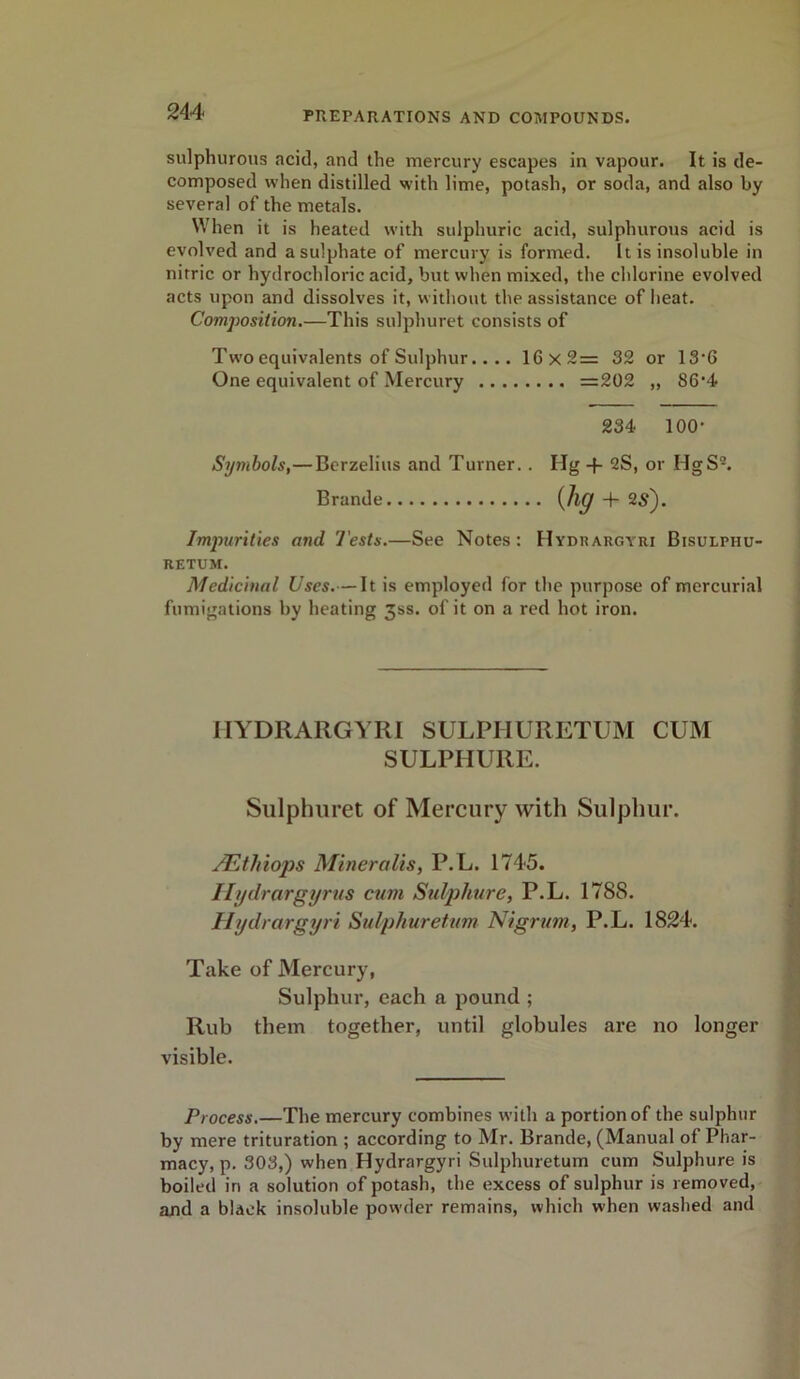 sulphurous acid, and the mercury escapes in vapour. It is de- composed when distilled with lime, potash, or soda, and also by several of the metals. When it is heated with sulphuric acid, sulphurous acid is evolved and a sulphate of mercury is formed. It is insoluble in nitric or hydrochloric acid, but when mixed, the chlorine evolved acts upon and dissolves it, without the assistance of heat. Composition.—This sulphuret consists of Two equivalents of Sulphur.... 16x2= 32 or 13‘G One equivalent of Mercury =202 ,, 86’4 234 100- Symbols,—Berzelius and Turner. . Hg -f- 2S, or HgS9. Brande {lig -f- 2S'). Impurities and. Tests.—See Notes: Hydrargyri Bisulphu- retum. Medicinal Uses.— It is employed for the purpose of mercurial fumigations by heating 3ss. of it on a red hot iron. IIYDRARGYRI SULPHURETUM CUM SULPHURE. Sulphuret of Mercury with Sulphur. JEthiops Mineralis, P.L. 1745. Ilydrargyrus cum Sulphure, P.L. 1788. Hydrargyri Sulphuretum Nigrum, P.L. 1824. Take of Mercury, Sulphur, each a pound ; Rub them together, until globules are no longer visible. Process.—The mercury combines with a portion of the sulphur by mere trituration ; according to Mr. Brande, (Manual of Phar- macy, p. 303,) when Hydrargyri Sulphuretum cum Sulphure is boiled in a solution of potash, the excess of sulphur is removed, and a black insoluble powder remains, which when washed and