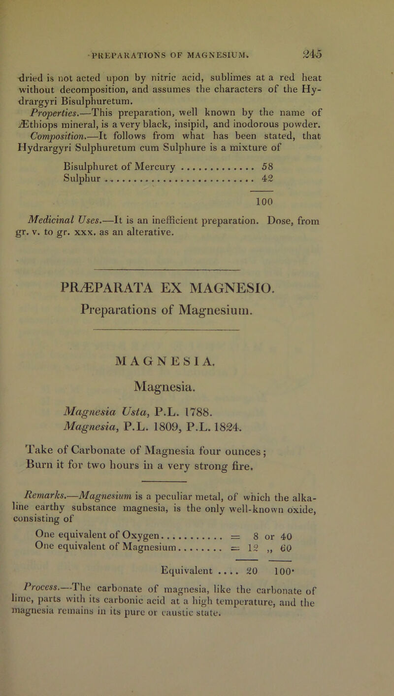 dried is not acted upon by nitric acid, sublimes at a red heat without decomposition, and assumes the characters of the Hy- drargyri Bisulphuretum. Properties.—This preparation, well known by the name of iEthiops mineral, is a very black, insipid, and inodorous powder. Composition.—It follows from what has been stated, that Hydrargyri Sulphuretum cum Sulphure is a mixture of Bisulphuret of Mercury 58 Sulphur 42 100 Medicinal Uses.—It is an inefficient preparation. Dose, from gr. v. to gr. xxx. as an alterative. PfLEPARATA EX MAGNESIO. Preparations of Magnesium. MAGNESIA. Magnesia. Magnesia Usta, P.L. 1788. Magnesia, P.L. 1809, P.L. 1824. Take of Carbonate of Magnesia four ounces ; Burn it for two hours in a very strong fire. Remarks.—Magnesium is a peculiar metal, of which the alka- line earthy substance magnesia, is the only well-known oxide, consisting of One equivalent of Oxygen. .. One equivalent of Magnesium, = 8 or — 1 o — X ~ , j 40 00 Equivalent .... 20 100* Process.—-The carbonate of magnesia, like the carbonate of lime, pin ts with its carbonic acid at a high temperature, and the magnesia remains in its pure or caustic state.