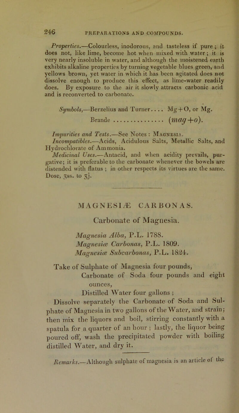 Properties.—Colourless, inodorous, and tasteless if pure ; it does not, like lime, become hot when mixed with water; it is very nearly insoluble in water, and although the moistened earth exhibits alkaline properties by turning vegetable blues green, and yellows brown, yet water in which it has been agitated does not dissolve enough to produce this effect, as lime-water readily does. By exposure to the air it slowly attracts carbonic acid and is reconverted to carbonate. Symbols,—Berzelius and Turner.. .. Mg + O, or Mg. Brande (mag+o). Impurities and Tests.—See Notes : Magnesia. Incompatibles.—Acids, Acidulous Salts, Metallic Salts, and Hydrochlorate of Ammonia. Medicinal Uses.—Antacid, and when acidity prevails, pur- gative; it is preferable to the carbonate whenever the bowels are distended with flatus ; in other respects its virtues are the same. Dose, 5ss. to 5j. MAGNESIA CARBON AS. Carbonate of Magnesia. Magnesia Alba, P.L. 178S. Magnesiee Carbonas, P.L. 1809. Magnesia: Subcarbonas, P.L. 1824. Take of Sulphate of Magnesia four pounds, Carbonate of Soda four pounds and eight ounces, Distilled Water four gallons ; Dissolve separately the Carbonate of Soda and Sul- phate of Magnesia in two gallons of the Water, and strain; then mix the liquors and boil, stirring constantly with a spatula for a quarter of an hour ; lastly, the liquor being poured oft’, wash the precipitated powder with boiling distilled Water, and dry it. Remarks.—Although sulphate of magnesia is an article of the