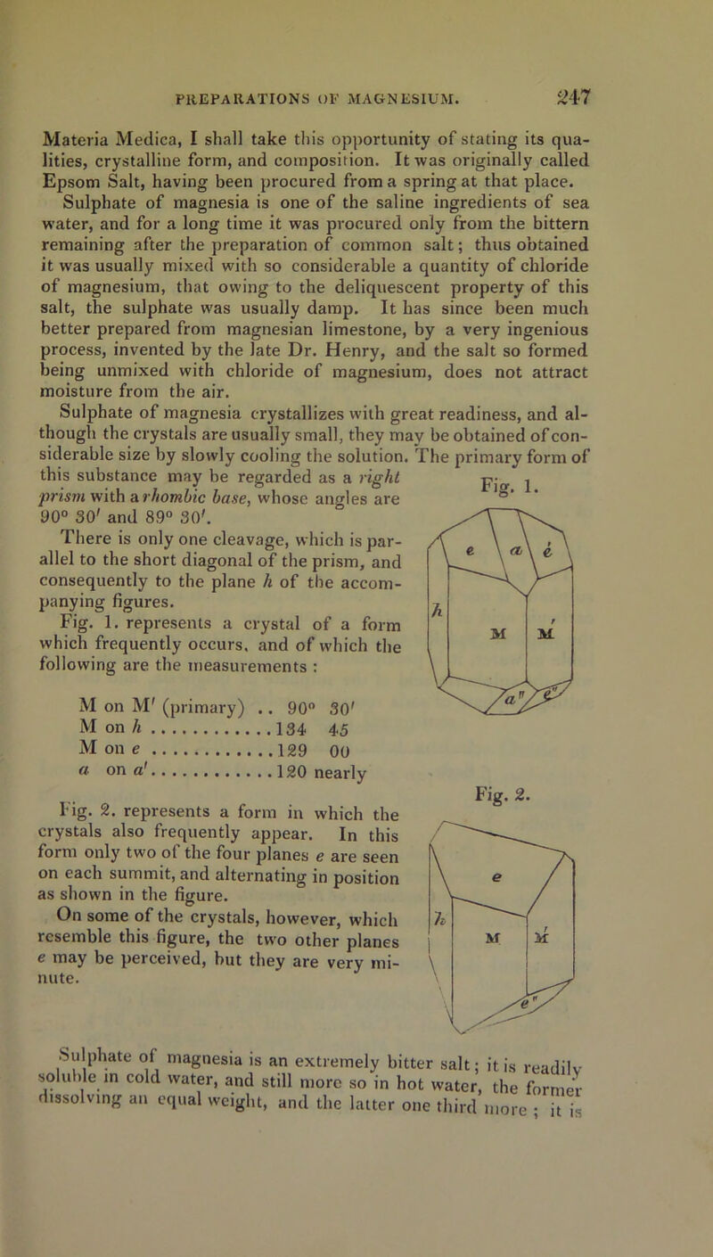 Fig. 1. Materia Medica, I shall take this opportunity of stating its qua- lities, crystalline form, and composition. It was originally called Epsom Salt, having been procured from a spring at that place. Sulphate of magnesia is one of the saline ingredients of sea water, and for a long time it was procured only from the bittern remaining after the preparation of common salt; thus obtained it was usually mixed with so considerable a quantity of chloride of magnesium, that owing to the deliquescent property of this salt, the sulphate was usually damp. It has since been much better prepared from magnesian limestone, by a very ingenious process, invented by the late Dr. Henry, and the salt so formed being unmixed with chloride of magnesium, does not attract moisture from the air. Sulphate of magnesia crystallizes with great readiness, and al- though the crystals are usually small, they may be obtained of con- siderable size by slowly cooling the solution. The primary form of this substance may be regarded as a right ■prism with a rhombic base, whose angles are 90° 30' and 89° 30'. There is only one cleavage, which is par- allel to the short diagonal of the prism, and consequently to the plane h of the accom- panying figures. Fig. 1. represents a crystal of a form which frequently occurs, and of which the following are the measurements : M on M' (primary) .. 90° 30' M on /i 134, 4,5 M on e 129 00 a on a' 120 nearly Fig. 2. represents a form in which the crystals also frequently appear. In this form only two of the four planes e are seen on each summit, and alternating in position as shown in the figure. On some of the crystals, however, which resemble this figure, the two other planes e may be perceived, but they are verv mi- nute. Sulphate of magnesia is an extremely bitter salt; it is readilv soluble m cold water, and still more so in hot water, the former dissolving an equal weight, and the latter one third more ; it is