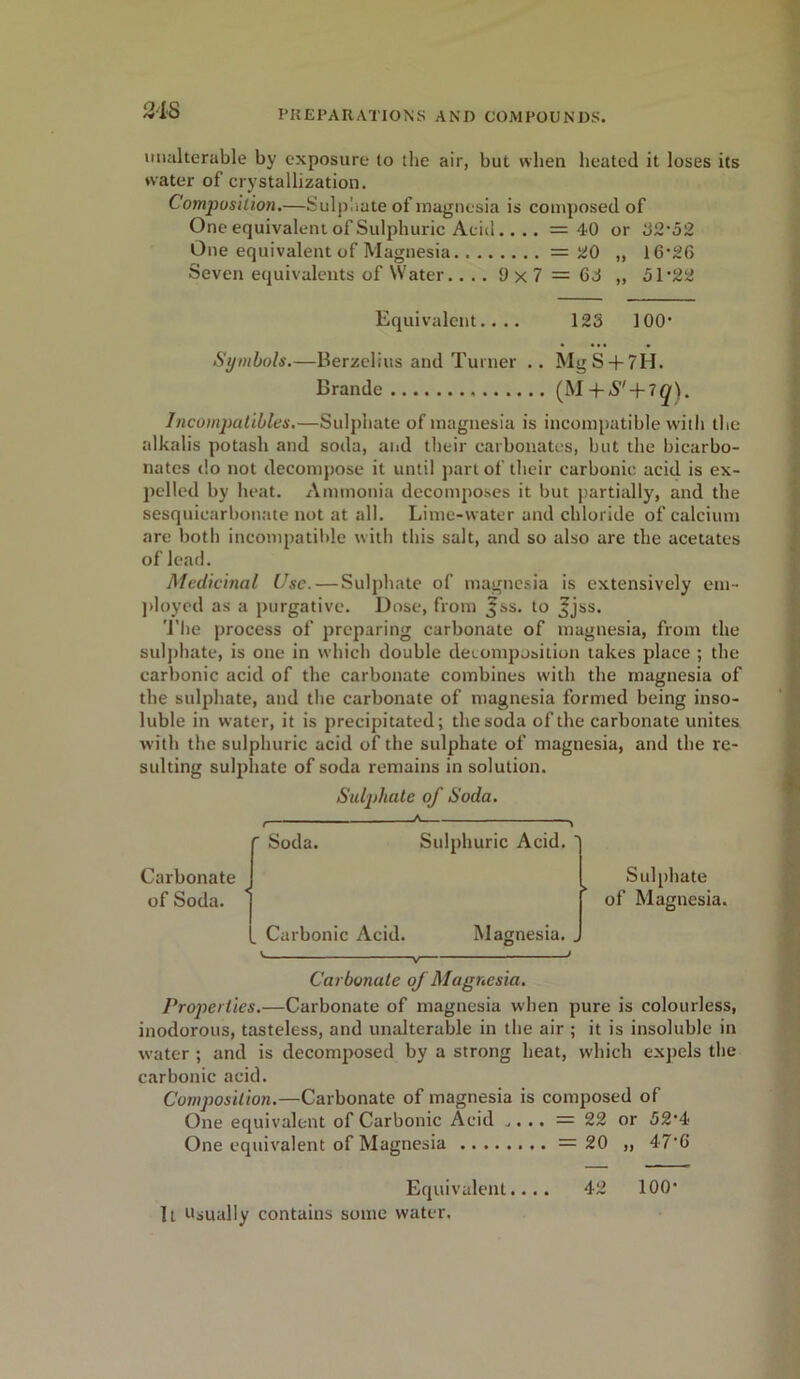 unalterable by exposure to the air, but when heated it loses its water of crystallization. Composition.—Sulphate of magnesia is composed of One equivalent of Sulphuric Acid.... =40 or 32*52 One equivalent of Magnesia = 20 „ 16*26 Seven equivalents of Water.... 9 x 7 = 63 „ 51*22 Equivalent.... 123 100* Symbols.—Berzelius and Turner .. MgS+7H. Brande (M + S' + iq). Incompatibles.—Sulphate of magnesia is incompatible with the alkalis potash and soda, and their carbonates, but the bicarbo- nates do not decompose it until part of their carbonic acid is ex- pelled by heat. Ammonia decomposes it but partially, and the sesquicarbonate not at all. Lime-water and chloride of calcium are both incompatible with this salt, and so also are the acetates of lead. Medicinal Use. — Sulphate of magnesia is extensively em- ployed as a purgative. Dose, from ,£ss. to ^jss. The process of preparing carbonate of magnesia, from the sulphate, is one in which double decomposition takes place ; the carbonic acid of the carbonate combines with the magnesia of the sulphate, and the carbonate of magnesia formed being inso- luble in water, it is precipitated; the soda of the carbonate unites with the sulphuric acid of the sulphate of magnesia, and the re- sulting sulphate of soda remains in solution. Sulphate of Soda. Carbonate of Soda. Soda. Carbonic Acid. Sulphuric Acid. Magnesia. Sulphate of Magnesia. V. V Carbonate of Magnesia. Properties.—Carbonate of magnesia when pure is colourless, inodorous, tasteless, and unalterable in the air ; it is insoluble in water ; and is decomposed by a strong heat, which expels the carbonic acid. Composition.—■Carbonate of magnesia is composed of One equivalent of Carbonic Acid .,. .. = 22 or 52*4 One equivalent of Magnesia =20 „ 47*6 Equivalent.... 42 100* It Usually contains some water.