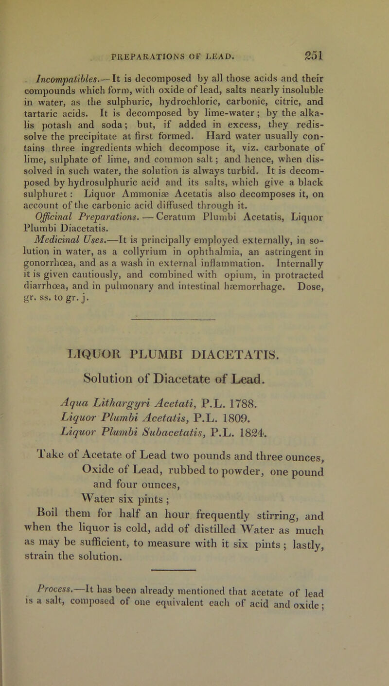 Incompatibles.— It is decomposed by all those acids and their compounds which form, with oxide of lead, salts nearly insoluble in water, as the sulphuric, hydrochloric, carbonic, citric, and tartaric acids. It is decomposed by lime-water; by the alka- lis potash and soda; but, if added in excess, they redis- solve the precipitate at first formed. Hard water usually con- tains three ingredients which decompose it, viz. carbonate of lime, sulphate of lime, and common salt; and hence, when dis- solved in such water, the solution is always turbid. It is decom- posed by hydrosulphuric acid and its salts, which give a black sulphuret: Liquor Ammoniae Acetatis also decomposes it, on account of the carbonic acid diffused through it. Officinal Preparations.—Ceratum Plumbi Acetatis, Liquor Plumbi Diacetatis. Medicinal Uses.—It is principally employed externally, in so- lution in water, as a collyrium in ophthalmia, an astringent in gonorrhoea, and as a wash in external inflammation. Internally it is given cautiously, and combined with opium, in protracted diarrhoea, and in pulmonary and intestinal haemorrhage. Dose, gr. ss. to gr. j. LIQUOR PLUMBI DIACETATIS. Solution of Diacetate of Lead. Aqua Lithargyri Acetati, P.L. 1788. Liquor Plumbi Acetatis, P.L. 1809. Liquor Plumbi Subacetatis, P.L. 1824. Take of Acetate of Lead two pounds and three ounces, Oxide of Lead, rubbed to powder, one pound and four ounces, Water six pints ; Boil them for half an hour frequently stirring, and when the liquor is cold, add of distilled Water as much as may be sufficient, to measure with it six pints ; lastly, strain the solution. Process.—It has been already mentioned that acetate of lead is a salt, composed of one equivalent each of acid and oxide;