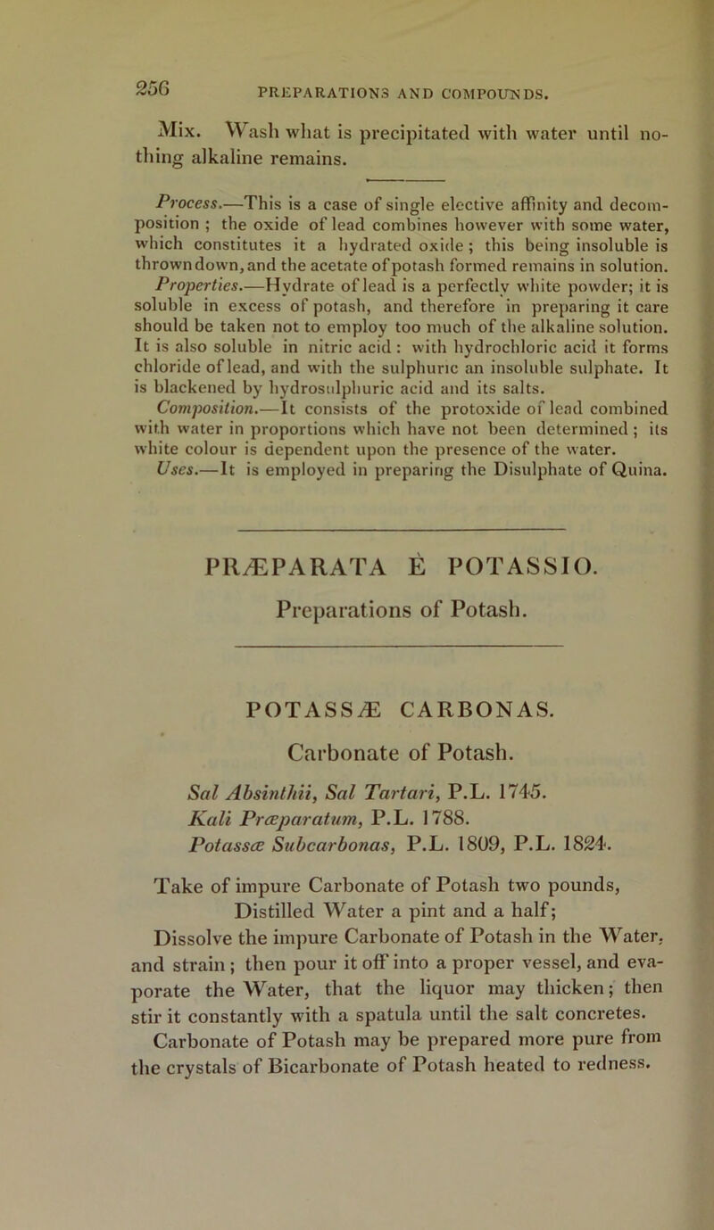 Mix. Wash what is precipitated with water until no- thing alkaline remains. Process.—This is a case of single elective affinity and decom- position ; the oxide of lead combines however with some water, which constitutes it a hydrated oxide; this being insoluble is thrown down, and the acetate of potash formed remains in solution. Properties.—Hydrate of lead is a perfectly white powder; it is soluble in excess of potash, and therefore in preparing it care should be taken not to employ too much of the alkaline solution. It is also soluble in nitric acid : with hydrochloric acid it forms chloride of lead, and with the sulphuric an insoluble sulphate. It is blackened by hydrosulphuric acid and its salts. Composition.—It consists of the protoxide of lead combined with water in proportions which have not been determined ; its white colour is dependent upon the presence of the water. Uses.—It is employed in preparing the Disulphate of Quina. PR/E PA RATA E POTASSIO. Preparations of Potash. POTASSA2 CARBONAS. Carbonate of Potash. Sal Absinthii, Sal Tartari, P.L. 1745. Kali Preeparatum, P.L. 1788. Potassce Subcarbonas, P.L. 1809, P.L. 1824. Take of impure Carbonate of Potash two pounds, Distilled Water a pint and a half; Dissolve the impure Carbonate of Potash in the Water, and strain ; then pour it off into a proper vessel, and eva- porate the Water, that the liquor may thicken; then stir it constantly with a spatula until the salt concretes. Carbonate of Potash may be prepared more pure from the crystals of Bicarbonate of Potash heated to redness.