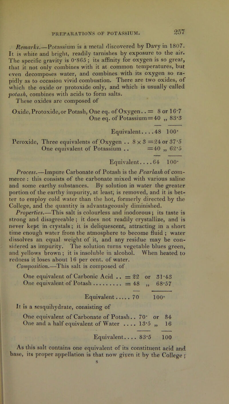 Remarks.—Potassium is a metal discovered by Davy in 1807. It is white and bright, readily tarnishes by exposure to the air. The specific gravity is 0'865 ; its affinity for oxygen is so great, that it not only combines with it at common temperatures, but even decomposes water, and combines with its oxygen so ra- pidly as to occasion vivid combustion. There are two oxides, of which the oxide or protoxide only, and which is usually called potash, combines with acids to form salts. These oxides are composed of Oxide, Protoxide, or Potash, One eq. of Oxygen.. = 8 or 16'7 One eq. of Potassium=40 „ 83'3 Equivalent....48 100* Peroxide, Three equivalents of Oxygen ..8x3 = 24 or 375 One equivalent of Potassium .. =40 „ 62*5 Equivalent....64 100 Process.—Impure Carbonate of Potash is the Pearlash of com- merce : this consists of the carbonate mixed with various saline and some earthy substances. By solution in water the greater portion of the earthy impurity, at least, is removed, and it is bet- ter to employ cold water than the hot, formerly directed by the College, and the quantity is advantageously diminished. Properties.—This salt is colourless and inodorous; its taste is strong and disagreeable ; it does not readily crystallize, and is never kept in crystals; it is deliquescent, attracting in a short time enough water from the atmosphere to become fluid ; water dissolves an equal weight of it, and any residue may be con- sidered as impurity. The solution turns vegetable blues green, and yellows brown ; it is insoluble in alcohol. When heated to redness it loses about 16 per cent, of water. Composition.—This salt is composed of One equivalent of Carbonic Acid .. = 22 or One equivalent of Potash — 48 ,, 31-43 68-57 Equivalent 70 O O r—i It is a sesquihydrate, consisting of One equivalent of Carbonate of Potash. . 70* One and a half equivalent of Water .... 13*5 or 84 „ 16 Equivalent.... 83'5 100 As this salt contains one equivalent of its constituent acid and base, its proper appellation is that now given it by the College ; s