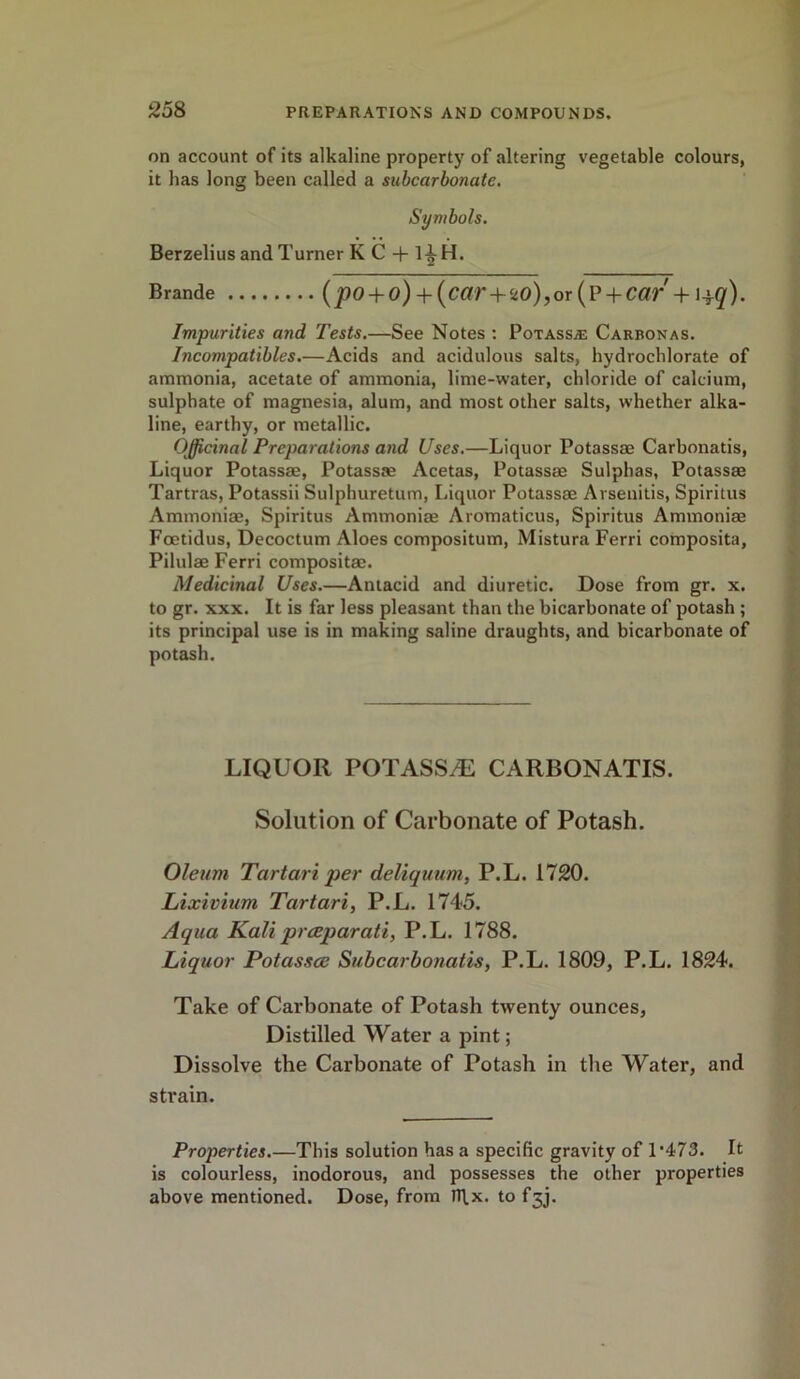 on account of its alkaline property of altering vegetable colours, it has long been called a subcarbonate. Symbols. Berzelius and Turner KC + 1|H. Brande (po+ o) + (car+ ‘z0),or (? +Car + l±q). Impurities and Tests.—See Notes : Potassa; Carbonas. Incompatibles.—Acids and acidulous salts, hydrochlorate of ammonia, acetate of ammonia, lime-water, chloride of calcium, sulphate of magnesia, alum, and most other salts, whether alka- line, earthy, or metallic. Officinal Preparations and Uses.—Liquor Potassae Carbonatis, Liquor Potassae, Potassae Acetas, Potassae Sulphas, Potassae Tartras, Potassii Sulphuretum, Liquor Potassae Arsenitis, Spiritus Ammoniae, Spiritus Ammoniae Aromaticus, Spiritus Ammoniae Foetidus, Decoctum Aloes compositum, Mistura Ferri composita, Pilulae Ferri compositae. Medicinal Uses.—Antacid and diuretic. Dose from gr. x. to gr. xxx. It is far less pleasant than the bicarbonate of potash ; its principal use is in making saline draughts, and bicarbonate of potash. LIQUOR POTASSAE CARBONATIS. Solution of Carbonate of Potash. Oleum Tartari per deliquum, P.L. 1720. Lixivium Tartari, P.L. 1745. Aqua Kali prceparati, P.L. 1788. Liquor Potassce Subcarbonatis, P.L. 1809, P.L. 1824. Take of Carbonate of Potash twenty ounces, Distilled Water a pint; Dissolve the Carbonate of Potash in the Water, and strain. Properties.—This solution has a specific gravity of 1‘473. It is colourless, inodorous, and possesses the other properties above mentioned. Dose, from n\x. to f3J.