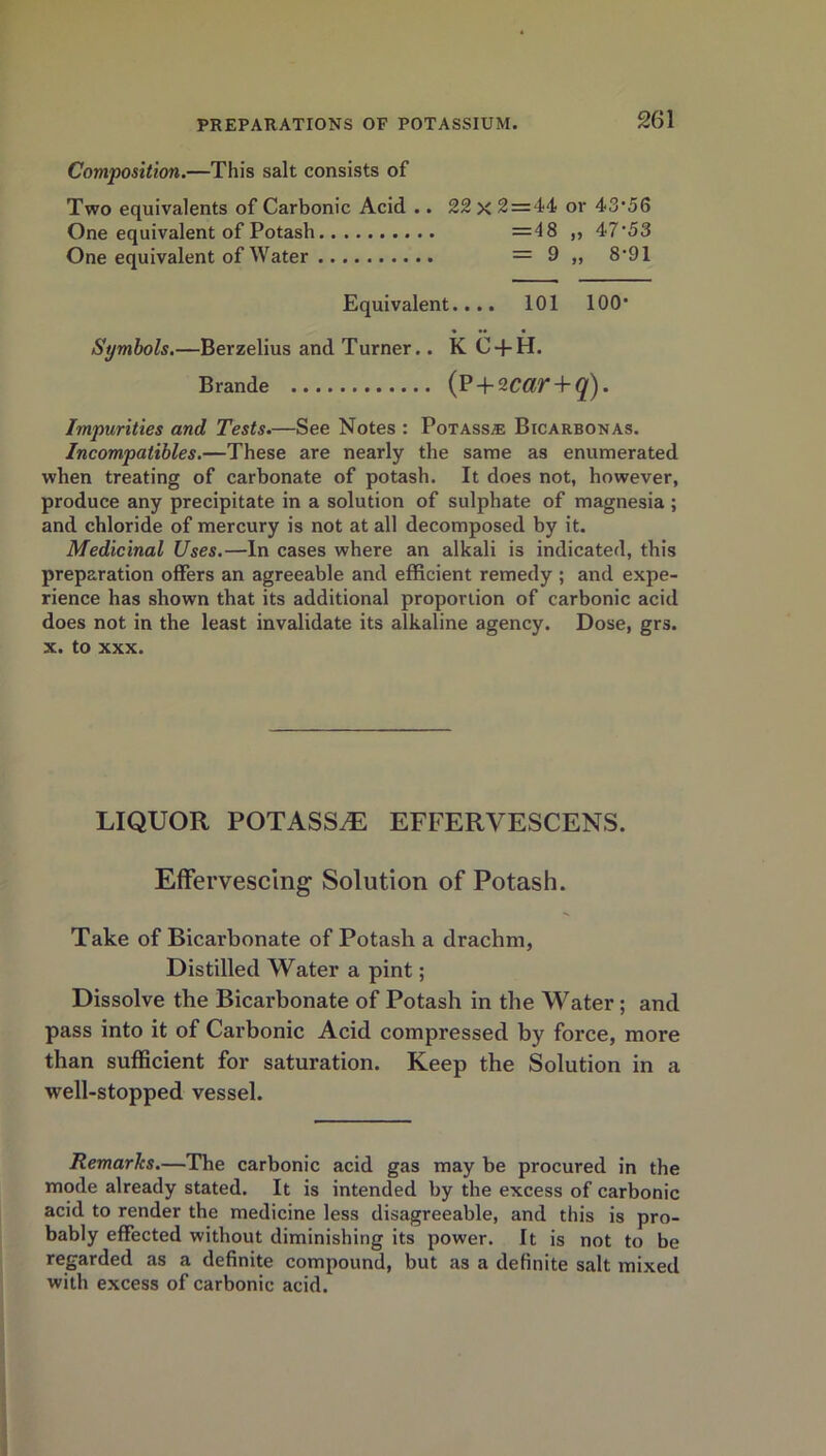 Composition.—This salt consists of Two equivalents of Carbonic Acid .. 22 x 2 = 44 or 43*56 One equivalent of Potash = 48 „ 47*53 One equivalent of Water = 9 „ 8*91 Equivalent.... 101 100* Symbols.—Berzelius and Turner.. K C + H. Brande (P + 2CdT + q). Impurities and Tests.—See Notes : Potass.® Bicarbonas. Incompatibles.—These are nearly the same as enumerated when treating of carbonate of potash. It does not, however, produce any precipitate in a solution of sulphate of magnesia ; and chloride of mercury is not at all decomposed by it. Medicinal Uses.—In cases where an alkali is indicated, this preparation offers an agreeable and efficient remedy ; and expe- rience has shown that its additional proportion of carbonic acid does not in the least invalidate its alkaline agency. Dose, grs. X. to XXX. LIQUOR POTASS^ EFFERVESCENS. Effervescing Solution of Potash. Take of Bicarbonate of Potash a drachm, Distilled Water a pint; Dissolve the Bicarbonate of Potash in the Water; and pass into it of Carbonic Acid compressed by force, more than sufficient for saturation. Keep the Solution in a well-stopped vessel. Remarks.—The carbonic acid gas may be procured in the mode already stated. It is intended by the excess of carbonic acid to render the medicine less disagreeable, and this is pro- bably effected without diminishing its power. It is not to be regarded as a definite compound, but as a definite salt mixed with excess of carbonic acid.