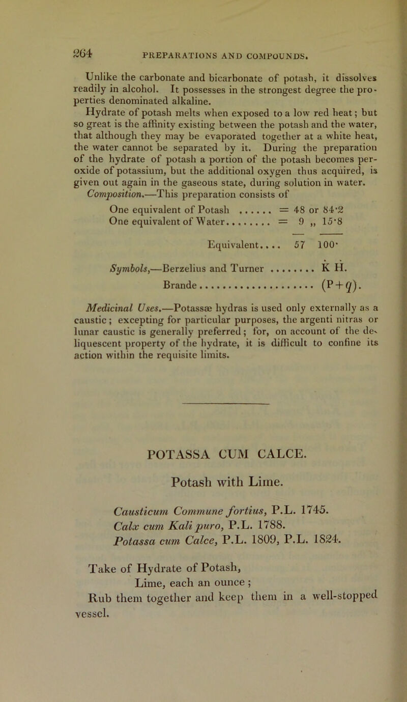 Unlike the carbonate and bicarbonate of potash, it dissolves readily in alcohol. It possesses in the strongest degree the pro- perties denominated alkaline. Hydrate of potash melts when exposed to a low red heat; but so great is the affinity existing between the potash and the water, that although they may be evaporated together at a white heat, the water cannot be separated by it. During the preparation of the hydrate of potash a portion of the potash becomes per- oxide of potassium, but the additional oxygen thus acquired, is given out again in the gaseous state, during solution in water. Composition.—This preparation consists of One equivalent of Potash = 48 or 84’2 One equivalent of Water = 9 „ 15’8 Equivalent.... 57 100* Symbols,—Berzelius and Turner K H. Brande (P + </). Medicinal Uses.—Potassse hydras is used only externally as a caustic ; excepting for particular purposes, the argenti nitras or lunar caustic is generally preferred; for, on account of the de^ liquescent property of the hydrate, it is difficult to confine its action within the requisite limits. POTASSA CUM CALCE. Potash with Lime. Causticum Commune fortius, P.L. 1745. Calx cum Kali puro, P.L. 1788. Potassa cum Calce, P.L. 1809, P.L. 1824. Take of Hydrate of Potash, Lime, eacli an ounce ; Rub them together and keep them in a well-stopped vessel.